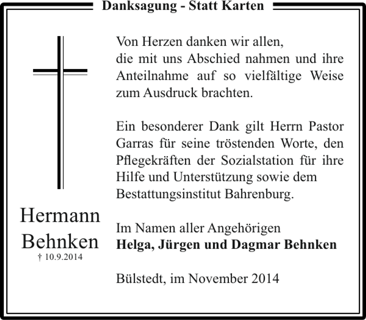<p>Danksagung - Statt Karten<br />Von Herzen danken wir allen,<br />die mit uns Abschied nahmen und ihre<br />Anteilnahme auf so vielfältige Weise<br />zum Ausdruck brachten.</p><p>Hermann<br />Behnken<br />† 10.9.2014</p><p>Ein besonderer Dank gilt Herrn Pastor<br />Garras für seine tröstenden Worte, den<br />Pﬂegekräften der Sozialstation für ihre<br />Hilfe und Unterstützung sowie dem<br />Bestattungsinstitut Bahrenburg.<br />Im Namen aller Angehörigen<br />Helga, Jürgen und Dagmar Behnken<br />Bülstedt, im November 2014</p>