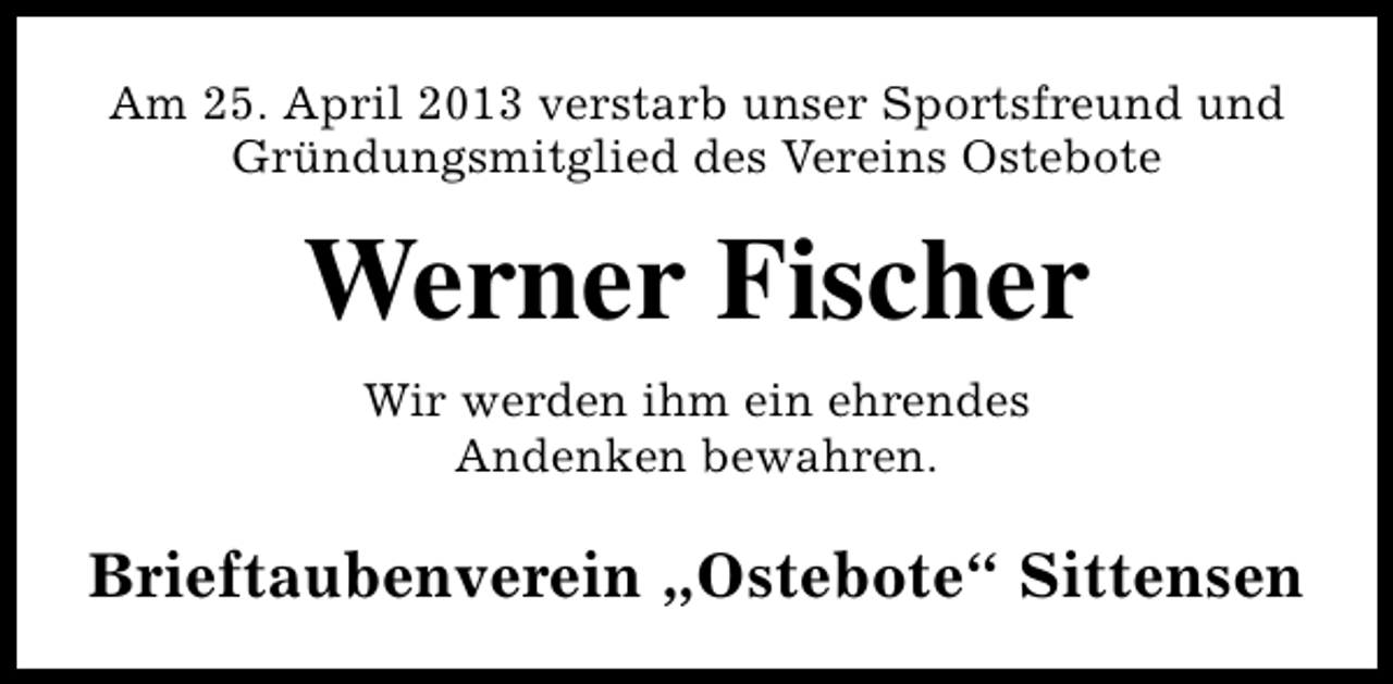 <p>Am 25. April 2013 verstarb unser Sportsfreund und<br />Gründungsmitglied des Vereins Ostebote</p><p>Werner Fischer<br />Wir werden ihm ein ehrendes<br />Andenken bewahren.</p><p>Brieftaubenverein „Ostebote“ Sittensen</p>