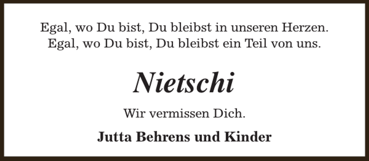 <p>Egal, wo Du bist, Du bleibst in unseren Herzen.<br />Egal, wo Du bist, Du bleibst ein Teil von uns.</p><p>Nietschi<br />Wir vermissen Dich.</p><p>Jutta Behrens und Kinder</p>