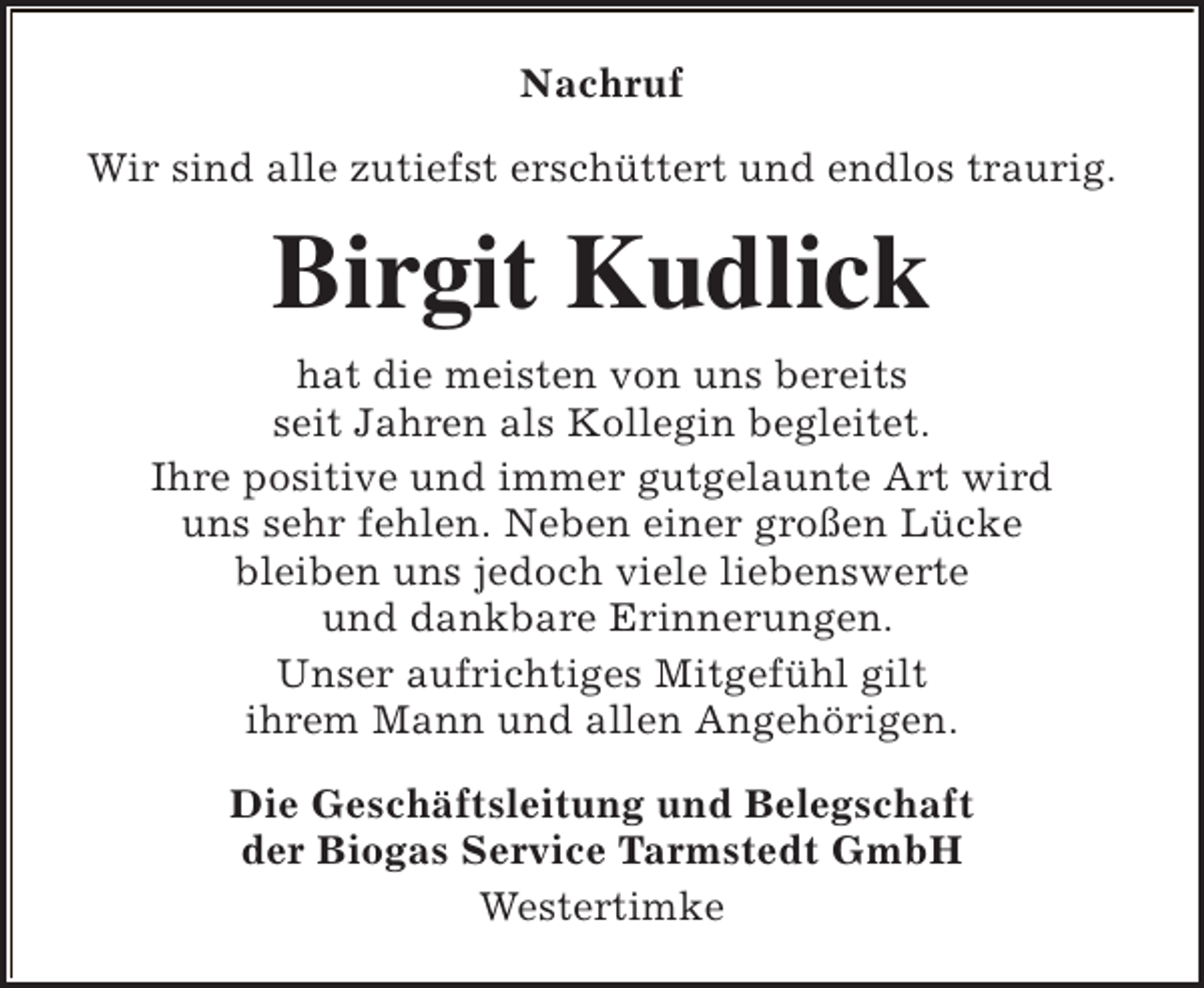 <p>Nachruf<br />Wir sind alle zutiefst erschüttert und endlos traurig.</p><p>Birgit Kudlick<br />hat die meisten von uns bereits<br />seit Jahren als Kollegin begleitet.<br />Ihre positive und immer gutgelaunte Art wird<br />uns sehr fehlen. Neben einer großen Lücke<br />bleiben uns jedoch viele liebenswerte<br />und dankbare Erinnerungen.<br />Unser aufrichtiges Mitgefühl gilt<br />ihrem Mann und allen Angehörigen.<br />Die Geschäftsleitung und Belegschaft<br />der Biogas Service Tarmstedt GmbH<br />Westertimke</p>