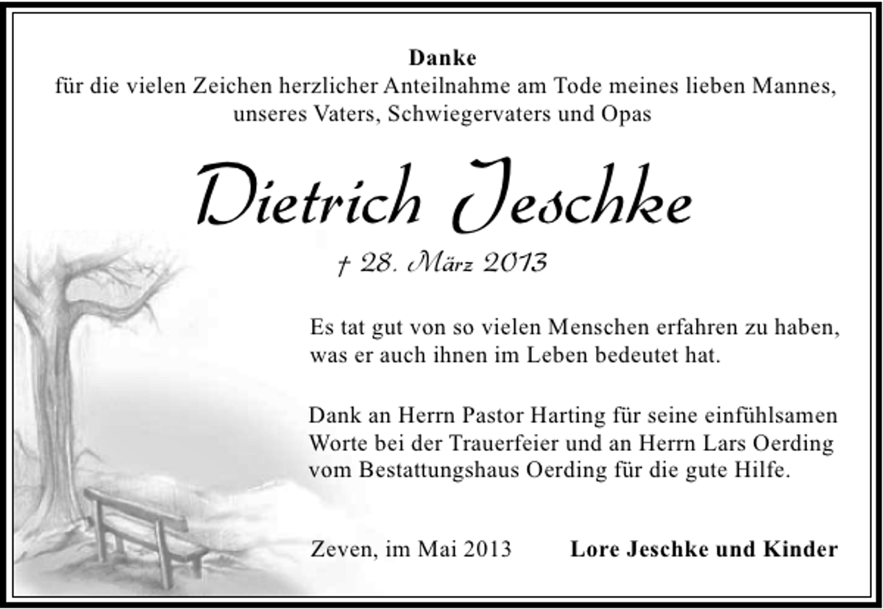 <p>Danke<br />für die vielen Zeichen herzlicher Anteilnahme am Tode meines lieben Mannes,<br />unseres Vaters, Schwiegervaters und Opas</p><p>Dietrich Jeschke<br />† 28. März 2013</p><p>Es tat gut von so vielen Menschen erfahren zu haben,<br />was er auch ihnen im Leben bedeutet hat.<br />Dank an Herrn Pastor Harting für seine einfühlsamen<br />Worte bei der Trauerfeier und an Herrn Lars Oerding<br />vom Bestattungshaus Oerding für die gute Hilfe.<br />Zeven, im Mai 2013</p><p>Lore Jeschke und Kinder</p>