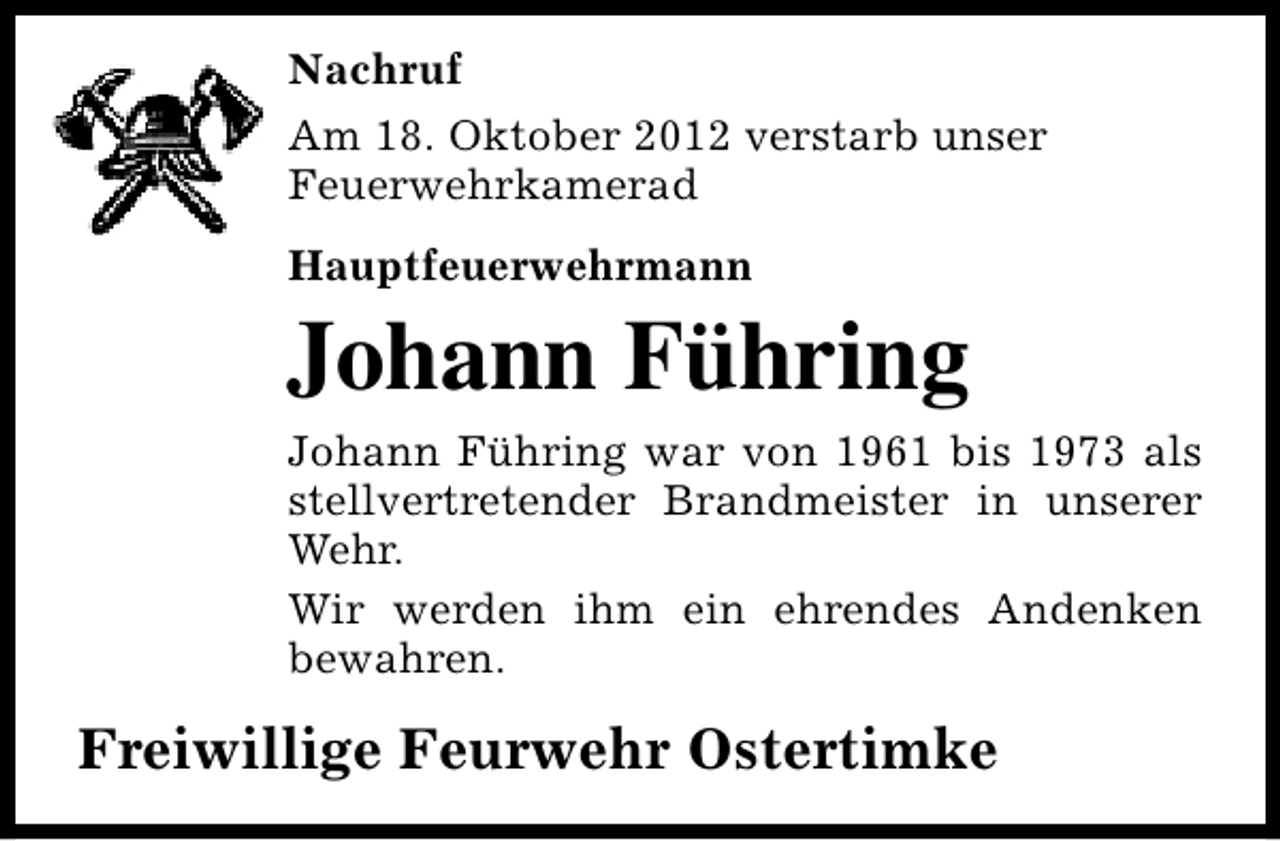 <p>Nachruf<br />Am 18. Oktober 2012 verstarb unser<br />Feuerwehrkamerad<br />Hauptfeuerwehrmann</p><p>Johann Führing<br />Johann Führing war von 1961 bis 1973 als<br />stellvertretender Brandmeister in unserer<br />Wehr.<br />Wir werden ihm ein ehrendes Andenken<br />bewahren.</p><p>Freiwillige Feurwehr Ostertimke</p>