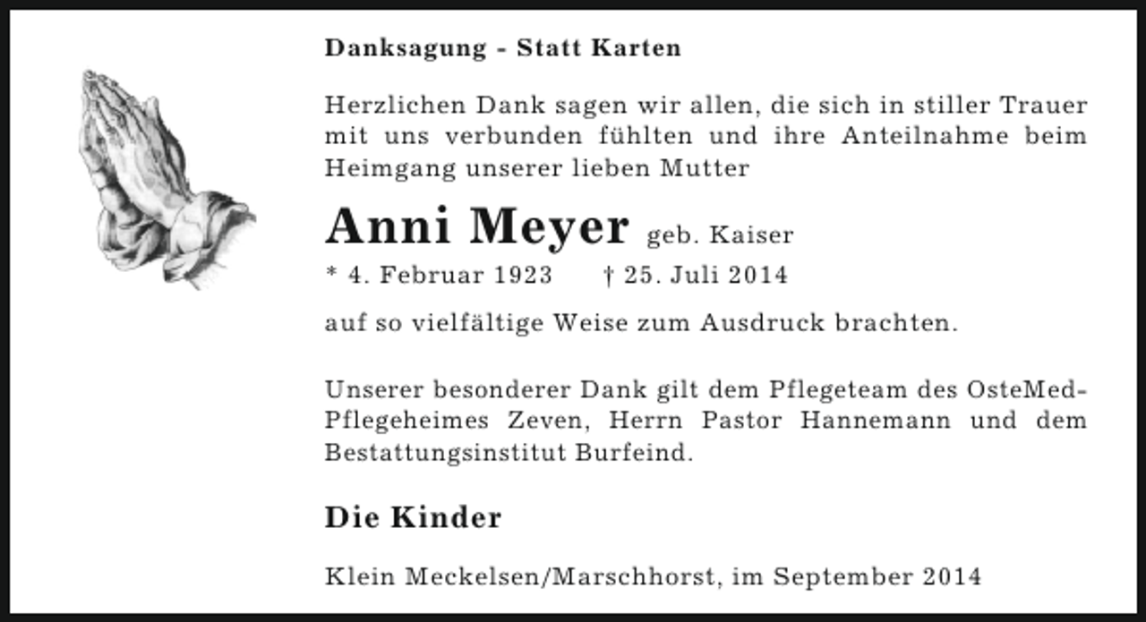 <p>Danksagung - Statt Karten<br />Herzlichen Dank sagen wir allen, die sich in stiller Trauer<br />mit uns verbunden fühlten und ihre Anteilnahme beim<br />Heimgang unserer lieben Mutter</p><p>Anni Meyer<br />* 4. Februar 1923</p><p>geb. Kaiser</p><p>† 25. Juli 2014</p><p>auf so vielfältige Weise zum Ausdruck brachten.<br />Unserer besonderer Dank gilt dem Pflegeteam des OsteMedPflegeheimes Zeven, Herrn Pastor Hannemann und dem<br />Bestattungsinstitut Burfeind.</p><p>Die Kinder<br />Klein Meckelsen/Marschhorst, im September 2014</p>