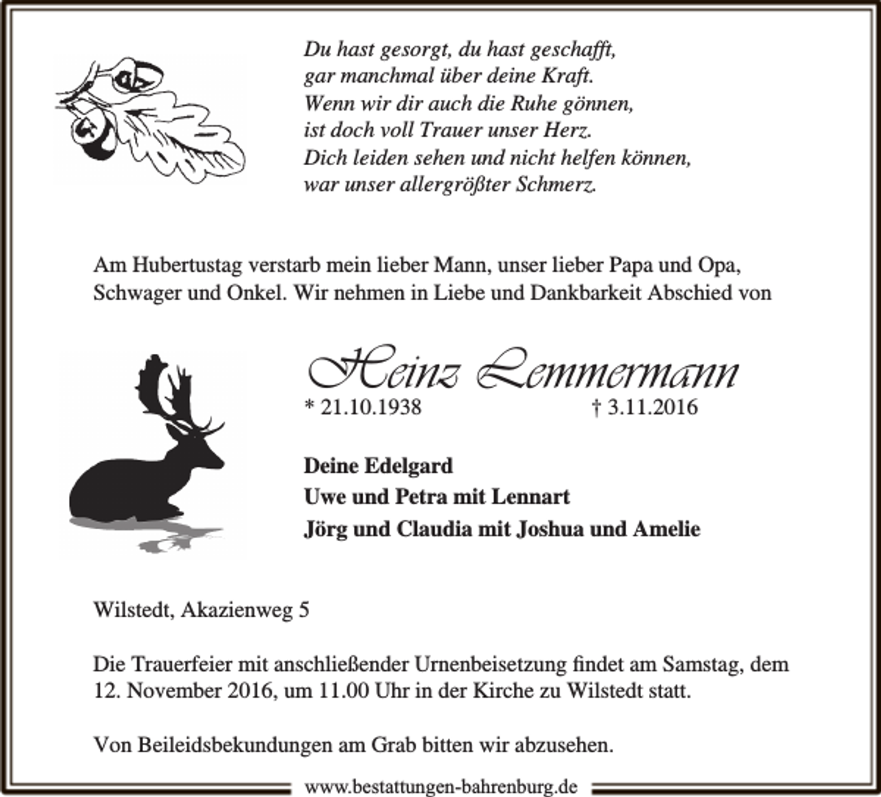 <p>Du hast gesorgt, du hast geschafft,<br />gar manchmal über deine Kraft.<br />Wenn wir dir auch die Ruhe gönnen,<br />ist doch voll Trauer unser Herz.<br />Dich leiden sehen und nicht helfen können,<br />war unser allergrößter Schmerz.<br />Am Hubertustag verstarb mein lieber Mann, unser lieber Papa und Opa,<br />Schwager und Onkel. Wir nehmen in Liebe und Dankbarkeit Abschied von</p><p>Heinz Lemmermann</p><p>* 21.10.1938</p><p>† 3.11.2016</p><p>Deine Edelgard<br />Uwe und Petra mit Lennart<br />Jörg und Claudia mit Joshua und Amelie<br />Wilstedt, Akazienweg 5<br />Die Trauerfeier mit anschließender Urnenbeisetzung ﬁndet am Samstag, dem<br />12. November 2016, um 11.00 Uhr in der Kirche zu Wilstedt statt.<br />Von Beileidsbekundungen am Grab bitten wir abzusehen.<br />www.bestattungen-bahrenburg.de</p>