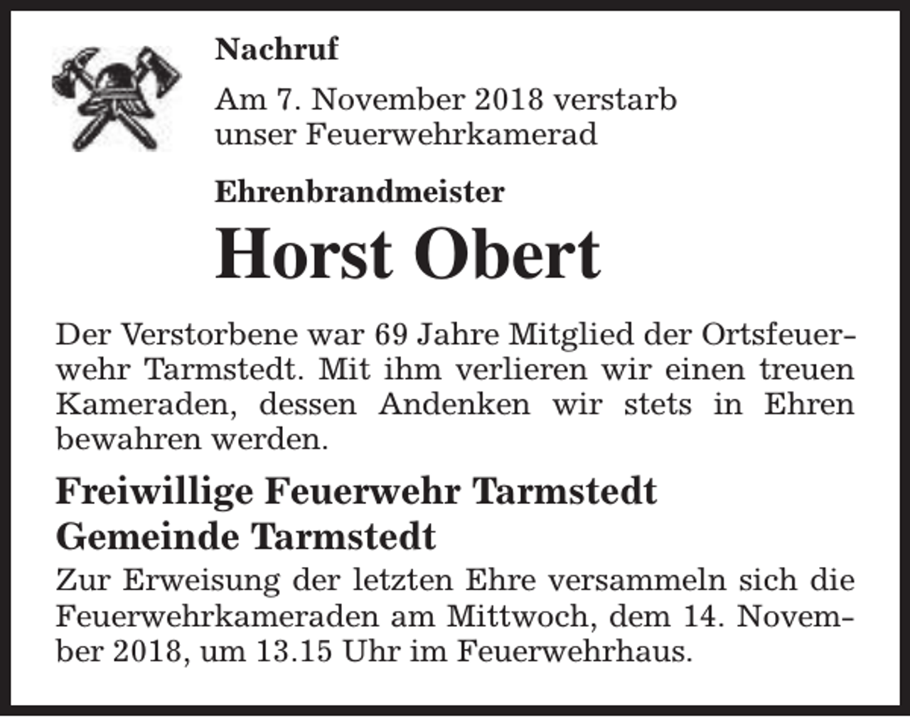 <p>Nachruf<br />Am 7. November 2018 verstarb<br />unser Feuerwehrkamerad<br />Ehrenbrandmeister</p><p>Horst Obert<br />Der Verstorbene war 69 Jahre Mitglied der Ortsfeuerwehr Tarmstedt. Mit ihm verlieren wir einen treuen<br />Kameraden, dessen Andenken wir stets in Ehren<br />bewahren werden.</p><p>Freiwillige Feuerwehr Tarmstedt<br />Gemeinde Tarmstedt</p><p>Zur Erweisung der letzten Ehre versammeln sich die<br />Feuerwehrkameraden am Mittwoch, dem 14. November 2018, um 13.15 Uhr im Feuerwehrhaus.</p>
