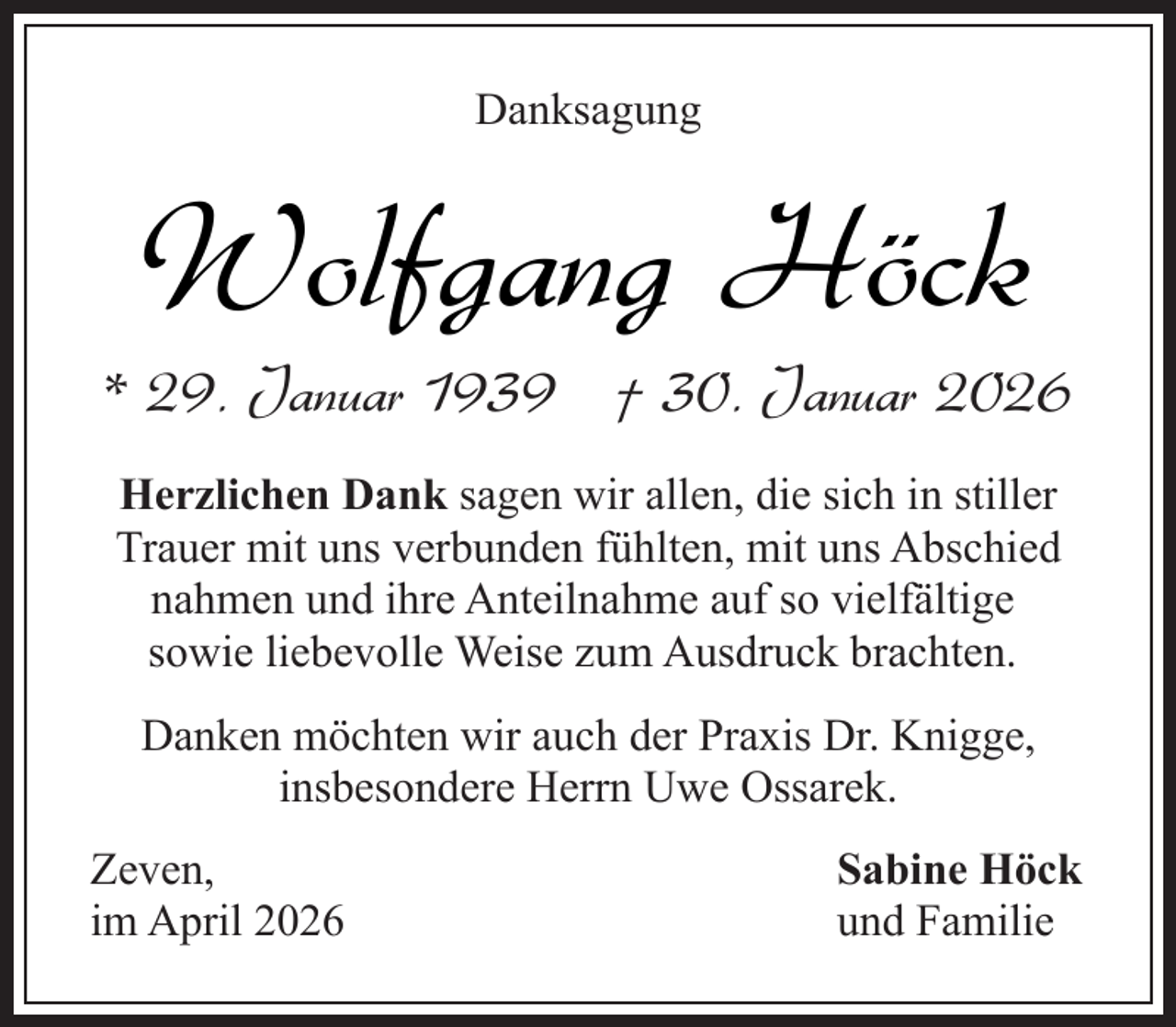 <p>Danksagung</p><p>Wolfgang Höck</p><p>* 29. Januar 1939 † 30. Januar 2026<br />Herzlichen Dank sagen wir allen, die sich in stiller<br />Trauer mit uns verbunden fühlten, mit uns Abschied<br />nahmen und ihre Anteilnahme auf so vielfältige<br />sowie liebevolle Weise zum Ausdruck brachten.<br />Danken möchten wir auch der Praxis Dr. Knigge,<br />insbesondere Herrn Uwe Ossarek.<br />Zeven,<br />im April 2026</p><p>Sabine Höck<br />und Familie</p>