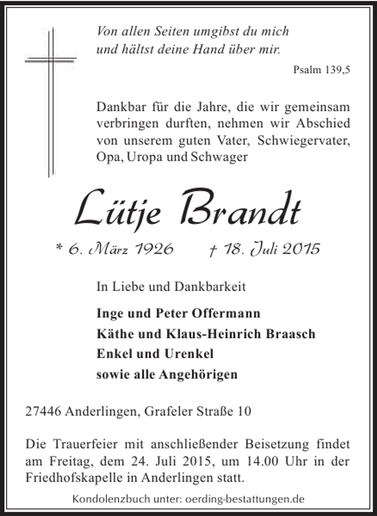 <p>Von allen Seiten umgibst du mich<br />und hältst deine Hand über mir.<br />Psalm 139,5</p><p>Dankbar für die Jahre, die wir gemeinsam<br />verbringen durften, nehmen wir Abschied<br />von unserem guten Vater, Schwiegervater,<br />Opa, Uropa und Schwager</p><p>Lütje Brandt</p><p>* 6. März 1926</p><p>† 18. Juli 2015</p><p>In Liebe und Dankbarkeit<br />Inge und Peter Offermann<br />Käthe und Klaus-Heinrich Braasch<br />Enkel und Urenkel<br />sowie alle Angehörigen<br />27446 Anderlingen, Grafeler Straße 10<br />Die Trauerfeier mit anschließender Beisetzung findet<br />am Freitag, dem 24. Juli 2015, um 14.00 Uhr in der<br />Friedhofskapelle in Anderlingen statt.<br />Kondolenzbuch unter: oerding-bestattungen.de</p>