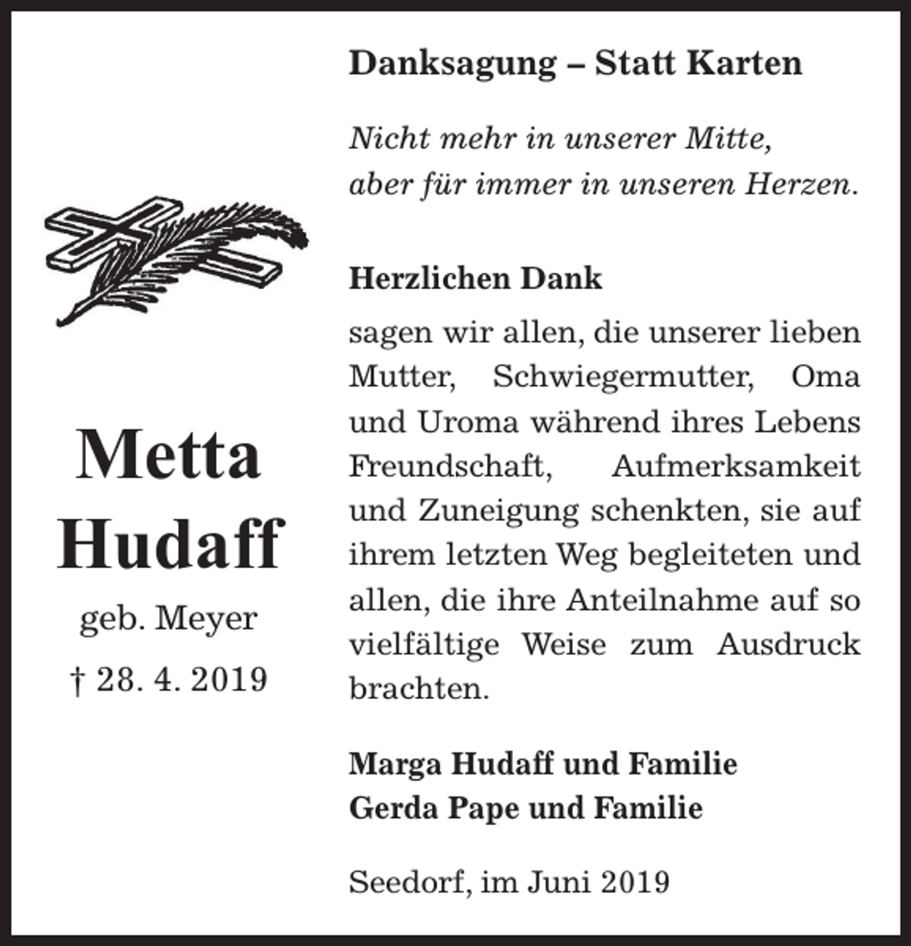 <p>Danksagung – Statt Karten<br />Nicht mehr in unserer Mitte,<br />aber für immer in unseren Herzen.<br />Herzlichen Dank</p><p>Metta<br />Hudaff<br />geb. Meyer<br />† 28. 4. 2019</p><p>sagen wir allen, die unserer lieben<br />Mutter, Schwiegermutter, Oma<br />und Uroma während ihres Lebens<br />Freundschaft,<br />Aufmerksamkeit<br />und Zuneigung schenkten, sie auf<br />ihrem letzten Weg begleiteten und<br />allen, die ihre Anteilnahme auf so<br />vielfältige Weise zum Ausdruck<br />brachten.<br />Marga Hudaff und Familie<br />Gerda Pape und Familie<br />Seedorf, im Juni 2019</p>