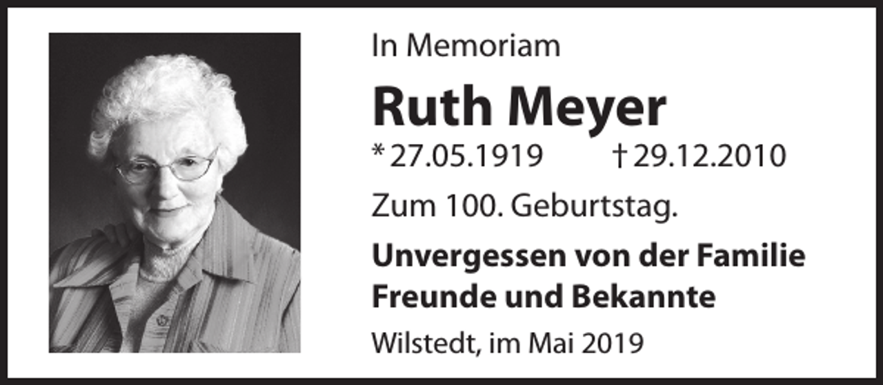 <p>In Memoriam</p><p>Ruth Meyer</p><p>* 27.05.1919<br />† 29.12.2010<br />Zum 100. Geburtstag.<br />Unvergessen von der Familie<br />Freunde und Bekannte<br />Wilstedt, im Mai 2019</p>