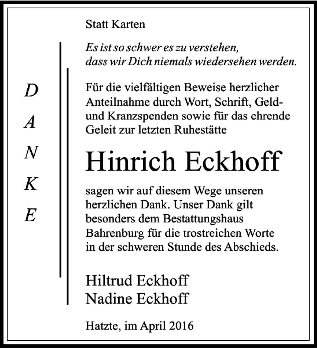 <p>Statt Karten<br />Es ist so schwer es zu verstehen,<br />dass wir Dich niemals wiedersehen werden.</p><p>D<br />A<br />N<br />K<br />E</p><p>Für die vielfältigen Beweise herzlicher<br />Anteilnahme durch Wort, Schrift, Geldund Kranzspenden sowie für das ehrende<br />Geleit zur letzten Ruhestätte</p><p>Hinrich Eckhoff<br />sagen wir auf diesem Wege unseren<br />herzlichen Dank. Unser Dank gilt<br />besonders dem Bestattungshaus<br />Bahrenburg für die trostreichen Worte<br />in der schweren Stunde des Abschieds.</p><p>Hiltrud Eckhoff<br />Nadine Eckhoff<br />Hatzte, im April 2016</p>