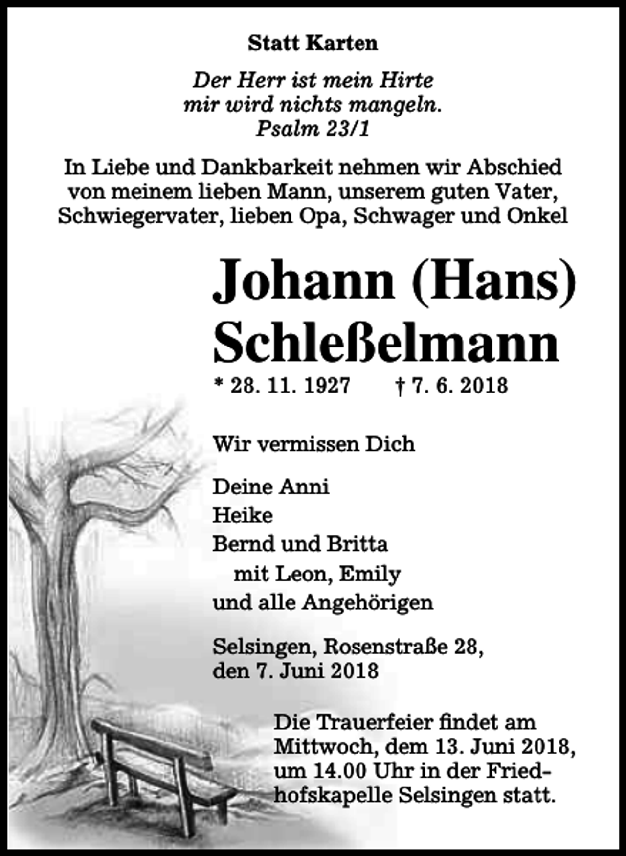 <p>Statt Karten<br />Der Herr ist mein Hirte<br />mir wird nichts mangeln.<br />Psalm 23/1<br />In Liebe und Dankbarkeit nehmen wir Abschied<br />von meinem lieben Mann, unserem guten Vater,<br />Schwiegervater, lieben Opa, Schwager und Onkel</p><p>Johann (Hans)<br />Schleßelmann<br />* 28. 11. 1927</p><p>† 7. 6. 2018</p><p>Wir vermissen Dich<br />Deine Anni<br />Heike<br />Bernd und Britta<br />mit Leon, Emily<br />und alle Angehörigen<br />Selsingen, Rosenstraße 28,<br />den 7. Juni 2018<br />Die Trauerfeier findet am<br />Mittwoch, dem 13. Juni 2018,<br />um 14.00 Uhr in der Friedhofskapelle Selsingen statt.</p>