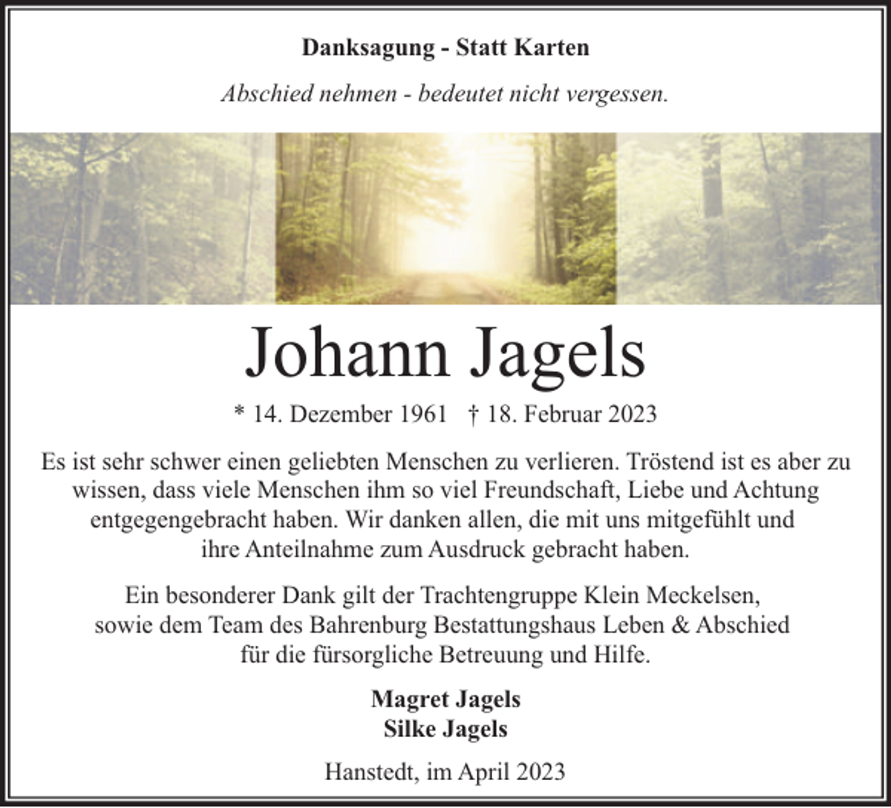 <p>Danksagung - Statt Karten<br />Abschied nehmen - bedeutet nicht vergessen.</p><p>Für uns alle unfassbar, entschlief plötzlich und unerwartet<br />mein lieber Sohn und Bruder</p><p>Johann Jagels</p><p>* 14. Dezember 1961 † 18. Februar 2023<br />Es ist sehr schwer einen geliebten Menschen zu verlieren. Tröstend ist es aber zu<br />wissen, dass viele Menschen ihm so viel Freundschaft, Liebe und Achtung<br />entgegengebracht haben. Wir danken allen, die mit uns mitgefühlt und<br />ihre Anteilnahme zum Ausdruck gebracht haben.<br />Ein besonderer Dank gilt der Trachtengruppe Klein Meckelsen,<br />sowie dem Team des Bahrenburg Bestattungshaus Leben &amp; Abschied<br />für die fürsorgliche Betreuung und Hilfe.<br />Magret Jagels<br />Silke Jagels<br />Hanstedt, im April 2023</p>