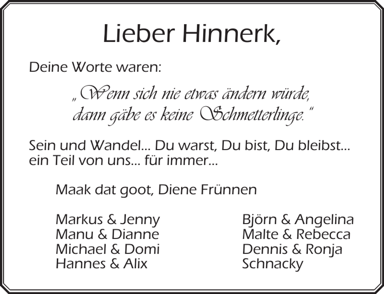 <p>Lieber Hinnerk,<br />Deine Worte waren:</p><p>„Wenn sich nie etwas ändern würde,<br />dann gäbe es keine Schmetterlinge.“<br />Sein und Wandel… Du warst, Du bist, Du bleibst…<br />ein Teil von uns… für immer…<br />Maak dat goot, Diene Frünnen<br />Markus &amp; Jenny<br />Manu &amp; Dianne<br />Michael &amp; Domi<br />Hannes &amp; Alix</p><p>Björn &amp; Angelina<br />Malte &amp; Rebecca<br />Dennis &amp; Ronja<br />Schnacky</p>