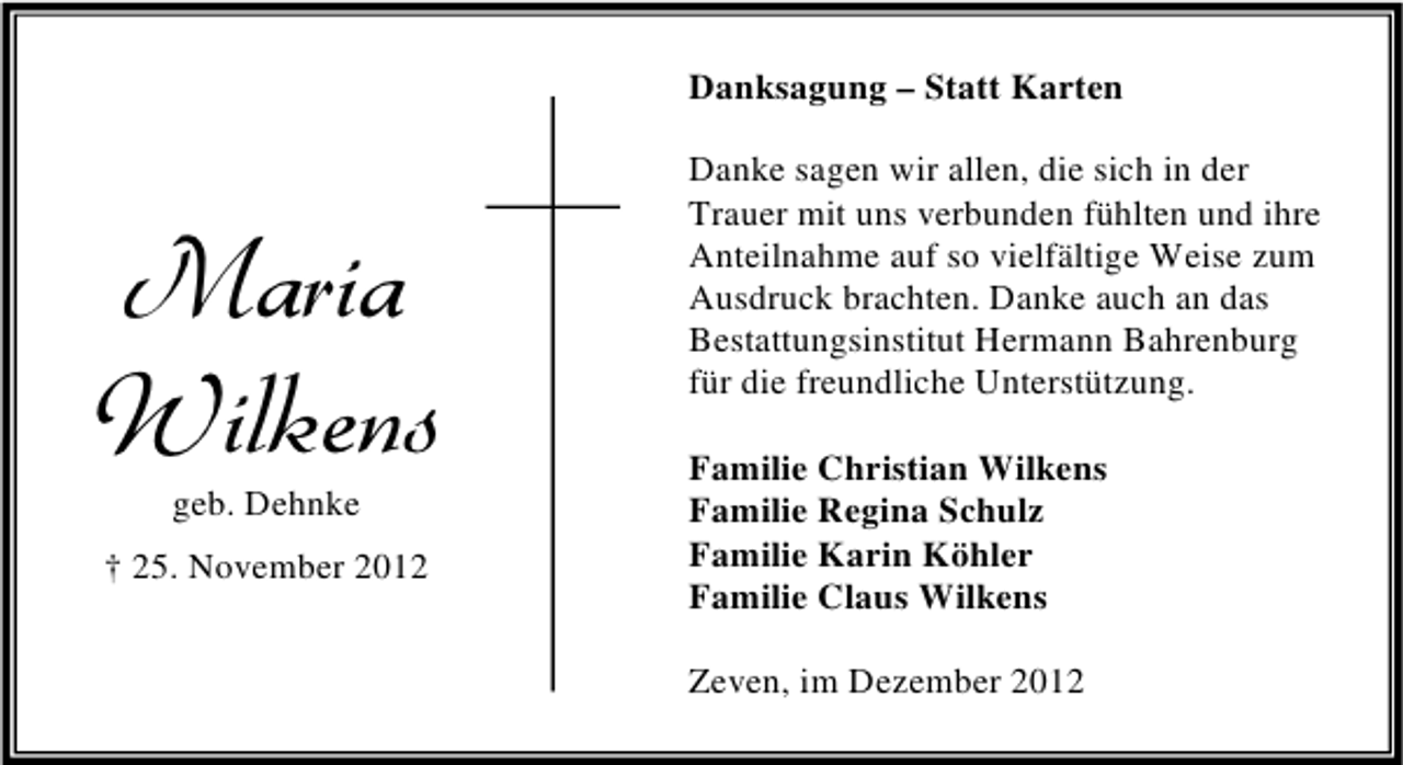 <p>Danksagung – Statt Karten</p><p>Maria<br />Wilkens<br />geb. Dehnke</p><p>† 25. November 2012</p><p>Danke sagen wir allen, die sich in der<br />Trauer mit uns verbunden fühlten und ihre<br />Anteilnahme auf so vielfältige Weise zum<br />Ausdruck brachten. Danke auch an das<br />Bestattungsinstitut Hermann Bahrenburg<br />für die freundliche Unterstützung.<br />Familie Christian Wilkens<br />Familie Regina Schulz<br />Familie Karin Köhler<br />Familie Claus Wilkens<br />Zeven, im Dezember 2012</p>