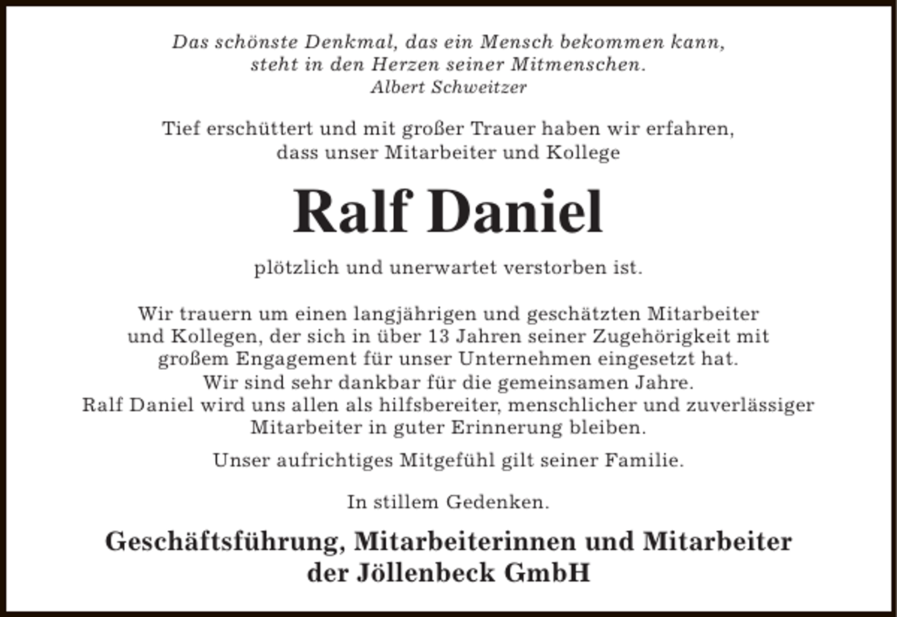 <p>Das schönste Denkmal, das ein Mensch bekommen kann,<br />steht in den Herzen seiner Mitmenschen.<br />Albert Schweitzer</p><p>Tief erschüttert und mit großer Trauer haben wir erfahren,<br />dass unser Mitarbeiter und Kollege</p><p>Ralf Daniel<br />plötzlich und unerwartet verstorben ist.<br />Wir trauern um einen langjährigen und geschätzten Mitarbeiter<br />und Kollegen, der sich in über 13 Jahren seiner Zugehörigkeit mit<br />großem Engagement für unser Unternehmen eingesetzt hat.<br />Wir sind sehr dankbar für die gemeinsamen Jahre.<br />Ralf Daniel wird uns allen als hilfsbereiter, menschlicher und zuverlässiger<br />Mitarbeiter in guter Erinnerung bleiben.<br />Unser aufrichtiges Mitgefühl gilt seiner Familie.<br />In stillem Gedenken.</p><p>Geschäftsführung, Mitarbeiterinnen und Mitarbeiter<br />der Jöllenbeck GmbH</p>