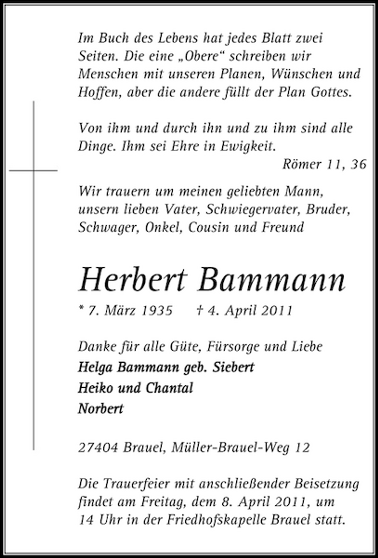 <p>Im Buch des Lebens hat jedes Blatt zwei Seiten. Die eine „Obere“ schreiben wir Menschen mit unseren Planen, Wünschen und Hoffen, aber die andere füllt der Plan Gottes. Von ihm und durch ihn und zu ihm sind alle Dinge. Ihm sei Ehre in Ewigkeit. Römer 11, 36 Wir trauern um meinen geliebten Mann, unsern lieben Vater, Schwiegervater, Bruder, Schwager, Onkel, Cousin und Freund</p><p>Herbert Bammann<br />* 7. März 1935 † 4. April 2011 Danke für alle Güte, Fürsorge und Liebe Helga Bammann geb. Siebert Heiko und Chantal Norbert orbert 27404 Brauel, Müller-Brauel-Weg 12 Die Trauerfeier mit anschließender Beisetzung findet am Freitag, dem 8. April 2011, um 14 Uhr in der Friedhofskapelle Brauel statt.</p>