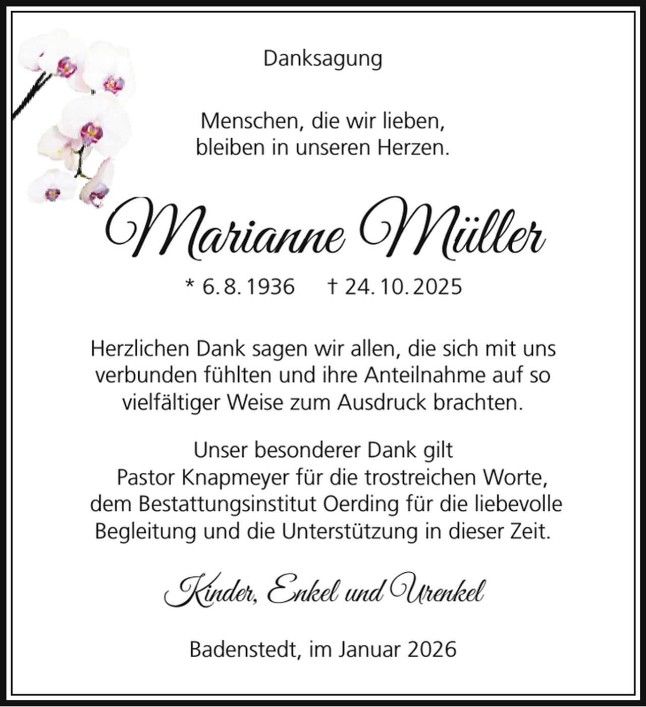 <p>Danksagung<br />Menschen, die wir lieben,<br />bleiben in unseren Herzen.</p><p>M<br />Marianne Müller<br />* 6. 8. 1936</p><p>† 24. 10. 2025</p><p>Herzlichen Dank sagen wir allen, die sich mit uns<br />verbunden fühlten und ihre Anteilnahme auf so<br />vielfältiger Weise zum Ausdruck brachten.<br />Unser besonderer Dank gilt<br />Pastor Knapmeyer für die trostreichen Worte,<br />dem Bestattungsinstitut Oerding für die liebevolle<br />Begleitung und die Unterstützung in dieser Zeit.</p><p>Kinder, Enkel und Urenkel<br />Badenstedt, im Januar 2026</p>