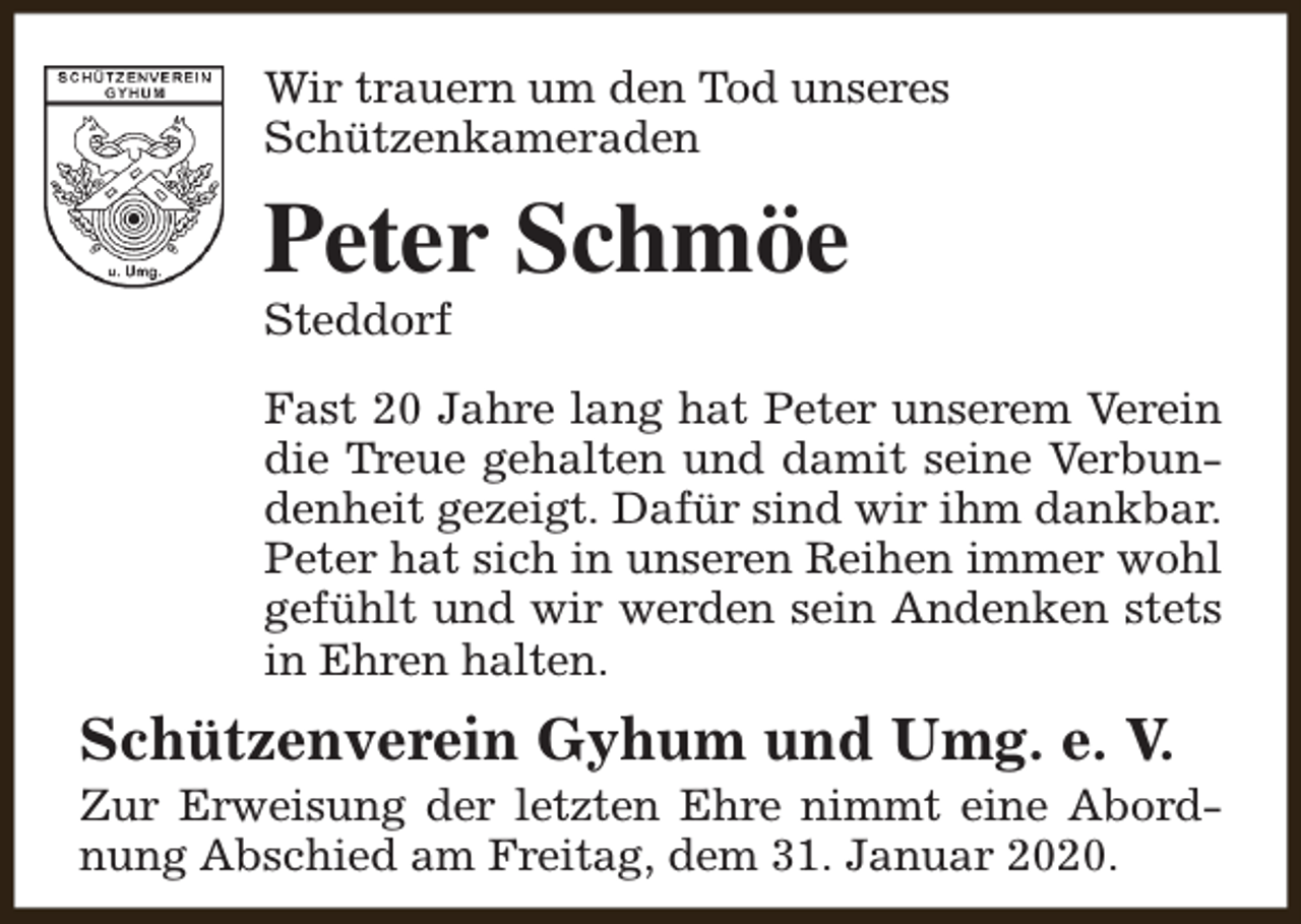 <p>Wir trauern um den Tod unseres<br />Schützenkameraden</p><p>Peter Schmöe<br />Steddorf</p><p>Fast 20 Jahre lang hat Peter unserem Verein<br />die Treue gehalten und damit seine Verbundenheit gezeigt. Dafür sind wir ihm dankbar.<br />Peter hat sich in unseren Reihen immer wohl<br />gefühlt und wir werden sein Andenken stets<br />in Ehren halten.</p><p>Schützenverein Gyhum und Umg. e. V.</p><p>Zur Erweisung der letzten Ehre nimmt eine Abordnung Abschied am Freitag, dem 31. Januar 2020.</p>