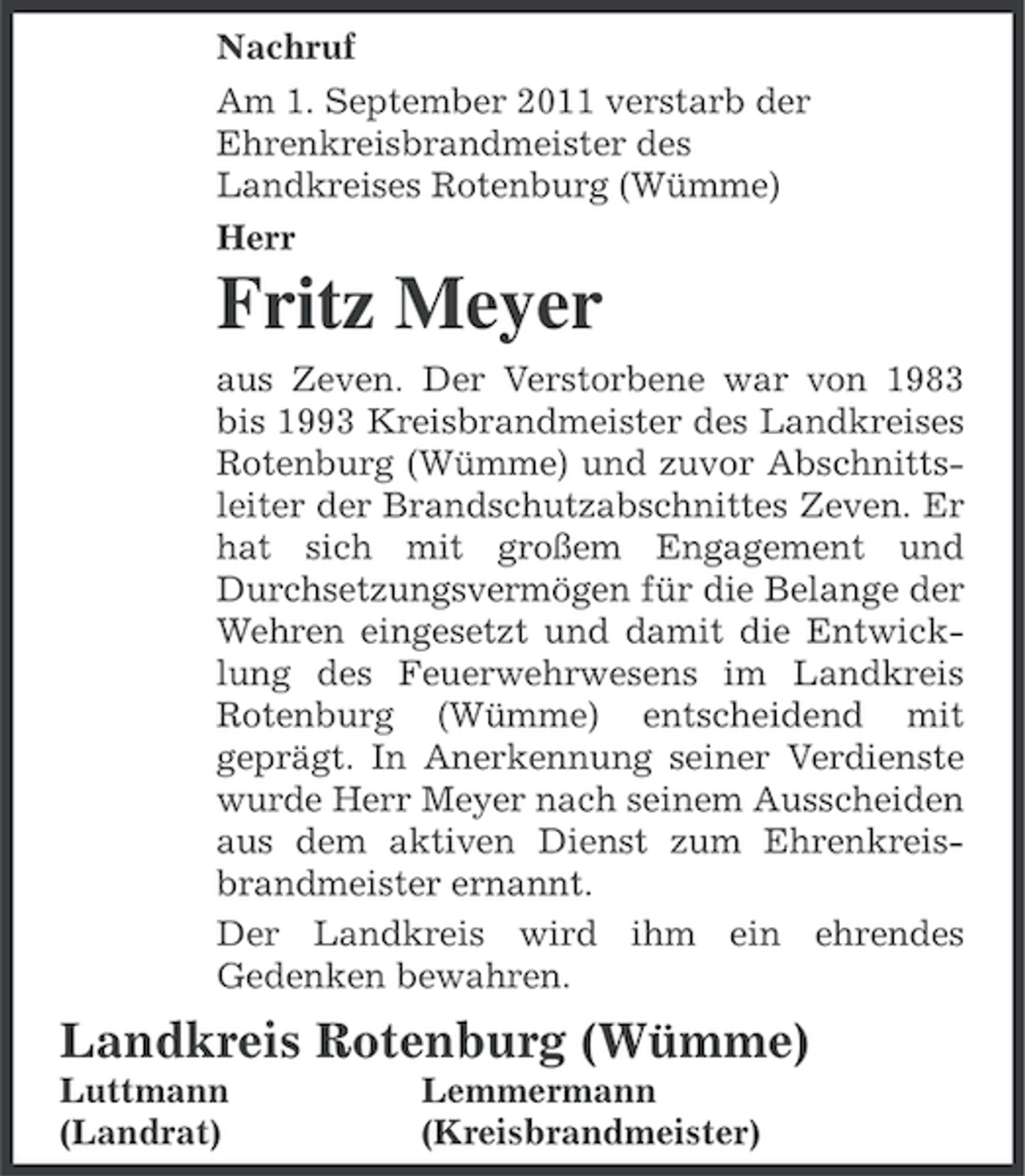 <p>Nachruf<br />Am 1. September 2011 verstarb der<br />Ehrenkreisbrandmeister des<br />Landkreises Rotenburg (Wümme)<br />Herr</p><p>Fritz Meyer<br />aus Zeven. Der Verstorbene war von 1983<br />bis 1993 Kreisbrandmeister des Landkreises<br />Rotenburg (Wümme) und zuvor Abschnittsleiter der Brandschutzabschnittes Zeven. Er<br />hat sich mit großem Engagement und<br />Durchsetzungsvermögen für die Belange der<br />Wehren eingesetzt und damit die Entwicklung des Feuerwehrwesens im Landkreis<br />Rotenburg (Wümme) entscheidend mit<br />geprägt. In Anerkennung seiner Verdienste<br />wurde Herr Meyer nach seinem Ausscheiden<br />aus dem aktiven Dienst zum Ehrenkreisbrandmeister ernannt.<br />Der Landkreis wird ihm ein ehrendes<br />Gedenken bewahren.</p><p>Landkreis Rotenburg (Wümme)<br />Luttmann<br />(Landrat)</p><p>Lemmermann<br />(Kreisbrandmeister)</p>