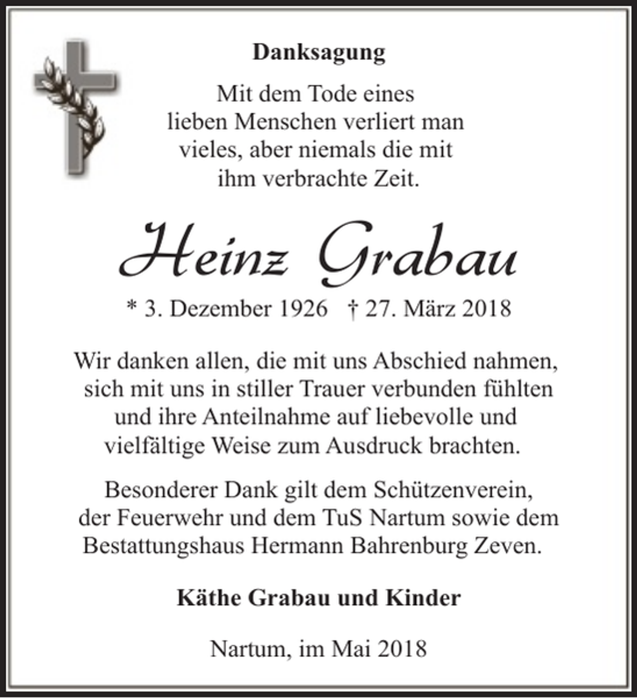 <p>Danksagung<br />Mit dem Tode eines<br />lieben Menschen verliert man<br />vieles, aber niemals die mit<br />ihm verbrachte Zeit.</p><p>Heinz Grabau<br />* 3. Dezember 1926 † 27. März 2018</p><p>Wir danken allen, die mit uns Abschied nahmen,<br />sich mit uns in stiller Trauer verbunden fühlten<br />und ihre Anteilnahme auf liebevolle und<br />vielfältige Weise zum Ausdruck brachten.<br />Besonderer Dank gilt dem Schützenverein,<br />der Feuerwehr und dem TuS Nartum sowie dem<br />Bestattungshaus Hermann Bahrenburg Zeven.<br />Käthe Grabau und Kinder<br />Nartum, im Mai 2018</p>