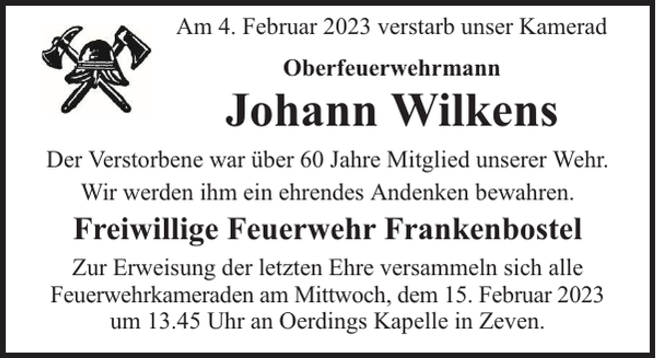 <p>Am 4. Februar 2023 verstarb unser Kamerad<br />Oberfeuerwehrmann</p><p>Johann Wilkens<br />Der Verstorbene war über 60 Jahre Mitglied unserer Wehr.<br />Wir werden ihm ein ehrendes Andenken bewahren.</p><p>Freiwillige Feuerwehr Frankenbostel<br />Zur Erweisung der letzten Ehre versammeln sich alle<br />Feuerwehrkameraden am Mittwoch, dem 15. Februar 2023<br />um 13.45 Uhr an Oerdings Kapelle in Zeven.</p>
