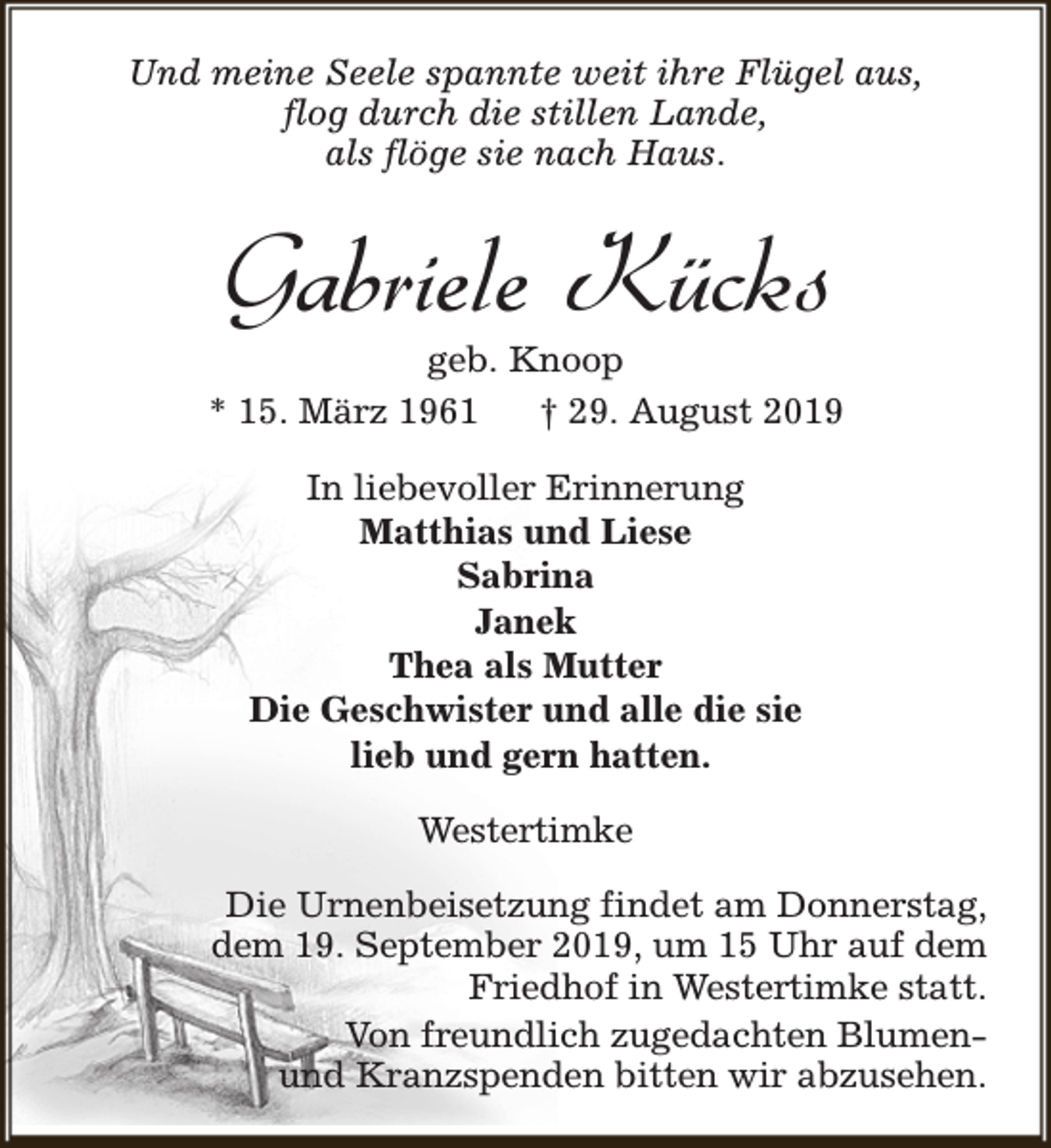 <p>Und meine Seele spannte weit ihre Flügel aus,<br />flog durch die stillen Lande,<br />als flöge sie nach Haus.</p><p>Gabriele Kücks</p><p>geb. Knoop<br />* 15. März 1961<br />† 29. August 2019<br />In liebevoller Erinnerung<br />Matthias und Liese<br />Sabrina<br />Janek<br />Thea als Mutter<br />Die Geschwister und alle die sie<br />lieb und gern hatten.<br />Westertimke<br />Die Urnenbeisetzung findet am Donnerstag,<br />dem 19. September 2019, um 15 Uhr auf dem<br />Friedhof in Westertimke statt.<br />Von freundlich zugedachten Blumenund Kranzspenden bitten wir abzusehen.</p>