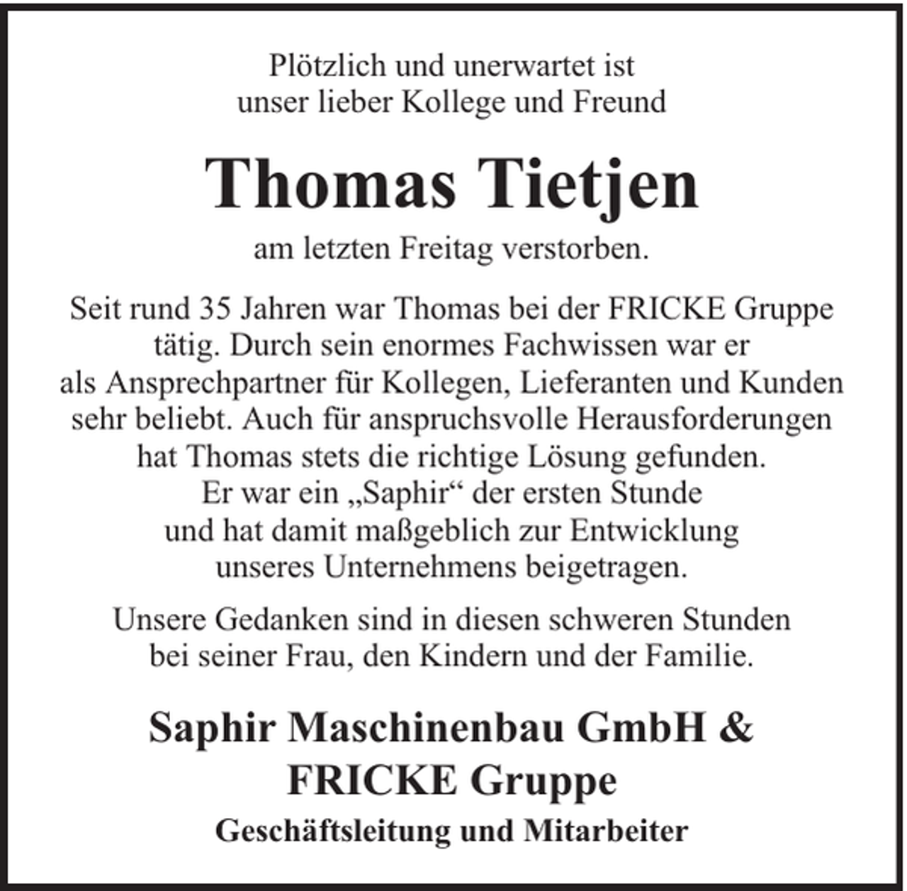 <p>Plötzlich und unerwartet ist<br />unser lieber Kollege und Freund</p><p>Thomas Tietjen<br />am letzten Freitag verstorben.</p><p>Seit rund 35 Jahren war Thomas bei der FRICKE Gruppe<br />tätig. Durch sein enormes Fachwissen war er<br />als Ansprechpartner für Kollegen, Lieferanten und Kunden<br />sehr beliebt. Auch für anspruchsvolle Herausforderungen<br />hat Thomas stets die richtige Lösung gefunden.<br />Er war ein „Saphir“ der ersten Stunde<br />und hat damit maßgeblich zur Entwicklung<br />unseres Unternehmens beigetragen.<br />Unsere Gedanken sind in diesen schweren Stunden<br />bei seiner Frau, den Kindern und der Familie.</p><p>Saphir Maschinenbau GmbH &amp;<br />FRICKE Gruppe<br />Geschäftsleitung und Mitarbeiter</p>