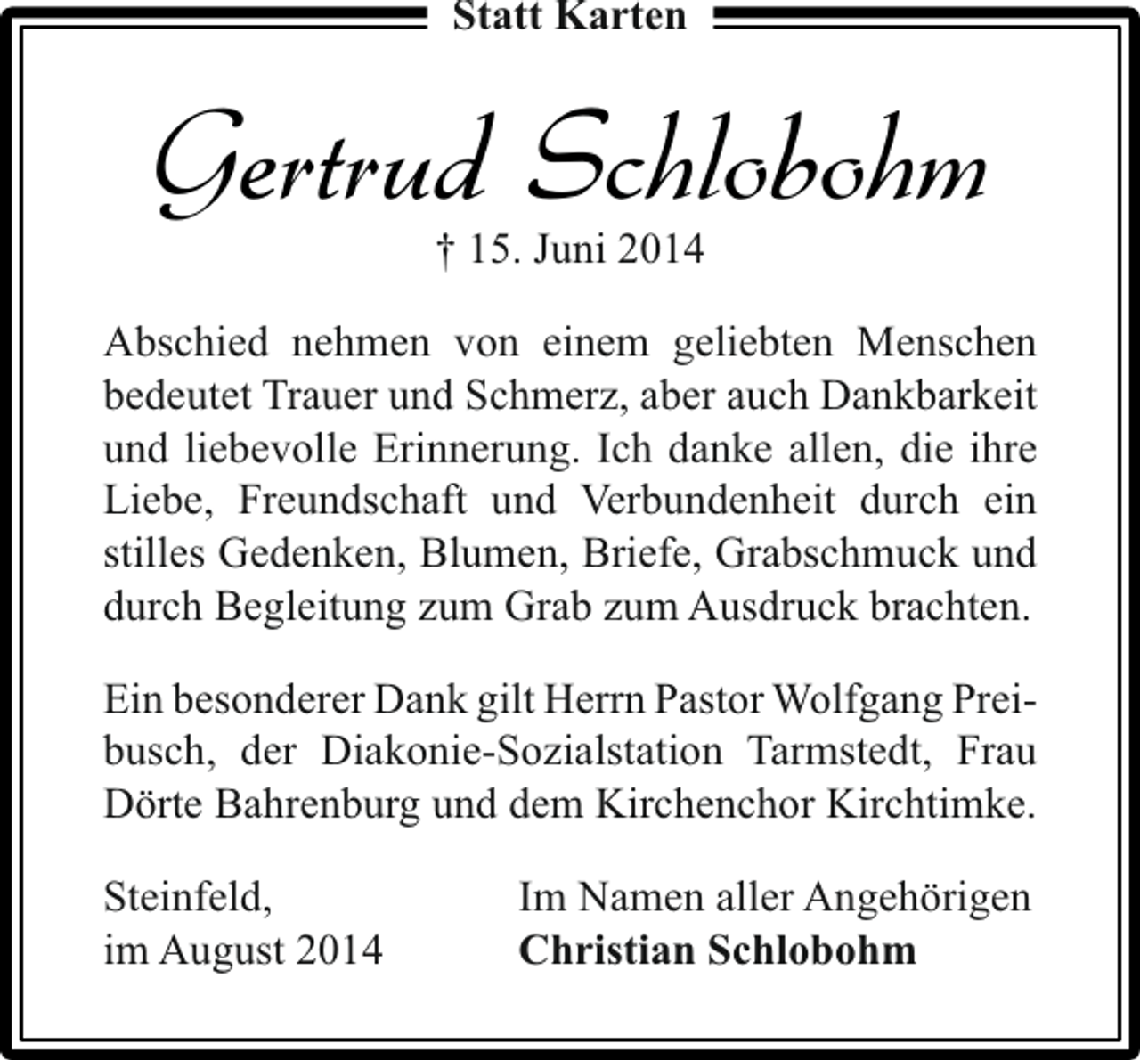 <p>Statt Karten</p><p>Gertrud Schlobohm<br />† 15. Juni 2014</p><p>Abschied nehmen von einem geliebten Menschen<br />bedeutet Trauer und Schmerz, aber auch Dankbarkeit<br />und liebevolle Erinnerung. Ich danke allen, die ihre<br />Liebe, Freundschaft und Verbundenheit durch ein<br />stilles Gedenken, Blumen, Briefe, Grabschmuck und<br />durch Begleitung zum Grab zum Ausdruck brachten.<br />Ein besonderer Dank gilt Herrn Pastor Wolfgang Preibusch, der Diakonie-Sozialstation Tarmstedt, Frau<br />Dörte Bahrenburg und dem Kirchenchor Kirchtimke.<br />Steinfeld,<br />im August 2014</p><p>Im Namen aller Angehörigen<br />Christian Schlobohm</p>