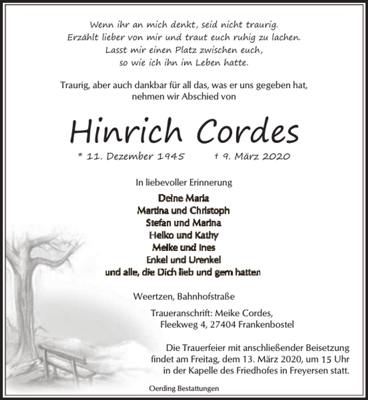 <p>Wenn ihr an mich denkt, seid nicht traurig.<br />Erzählt lieber von mir und traut euch ruhig zu lachen.<br />Lasst mir einen Platz zwischen euch,<br />so wie ich ihn im Leben hatte.</p>
<p>Traurig, aber auch dankbar für all das, was er uns gegeben hat,<br />nehmen wir Abschied von</p>
<p>Hinrich Cordes<br />* 11. Dezember 1945</p>
<p>† 9. März 2020</p>
<p>In liebevoller Erinnerung</p>
<p>Weertzen, Bahnhofstraße<br />Traueranschrift: Meike Cordes,<br />Fleekweg 4, 27404 Frankenbostel<br />Die Trauerfeier mit anschließender Beisetzung<br />findet am Freitag, dem 13. März 2020, um<br />Uhr<br />in der Kapelle des Friedhofes in Freyersen statt.<br />Oerding Bestattungen</p>