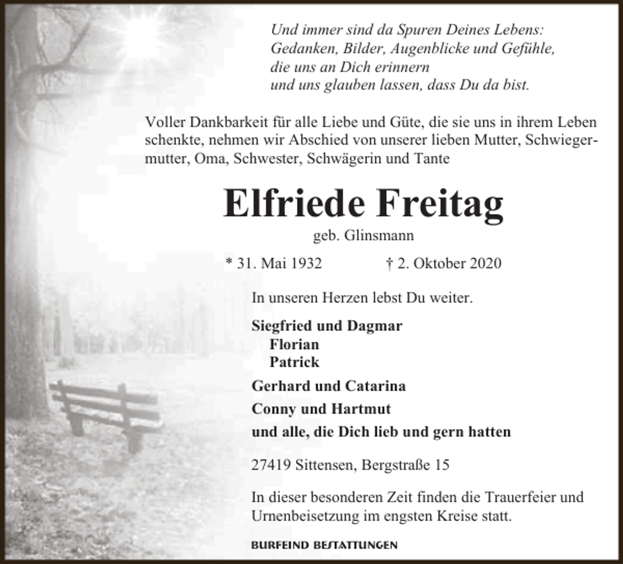 <p>Und immer sind da Spuren Deines Lebens:<br />Gedanken, Bilder, Augenblicke und Gefühle,<br />die uns an Dich erinnern<br />und uns glauben lassen, dass Du da bist.<br />Voller Dankbarkeit für alle Liebe und Güte, die sie uns in ihrem Leben<br />schenkte, nehmen wir Abschied von unserer lieben Mutter, Schwiegermutter, Oma, Schwester, Schwägerin und Tante</p><p>Elfriede Freitag<br />geb. Glinsmann</p><p>* 31. Mai 1932</p><p>† 2. Oktober 2020</p><p>In unseren Herzen lebst Du weiter.<br />Siegfried und Dagmar<br />Florian<br />Patrick<br />Gerhard und Catarina<br />Conny und Hartmut<br />und alle, die Dich lieb und gern hatten<br />27419 Sittensen, Bergstraße 15<br />In dieser besonderen Zeit finden die Trauerfeier und<br />Urnenbeisetzung im engsten Kreise statt.<br />Burfeind Bestattungen</p>
