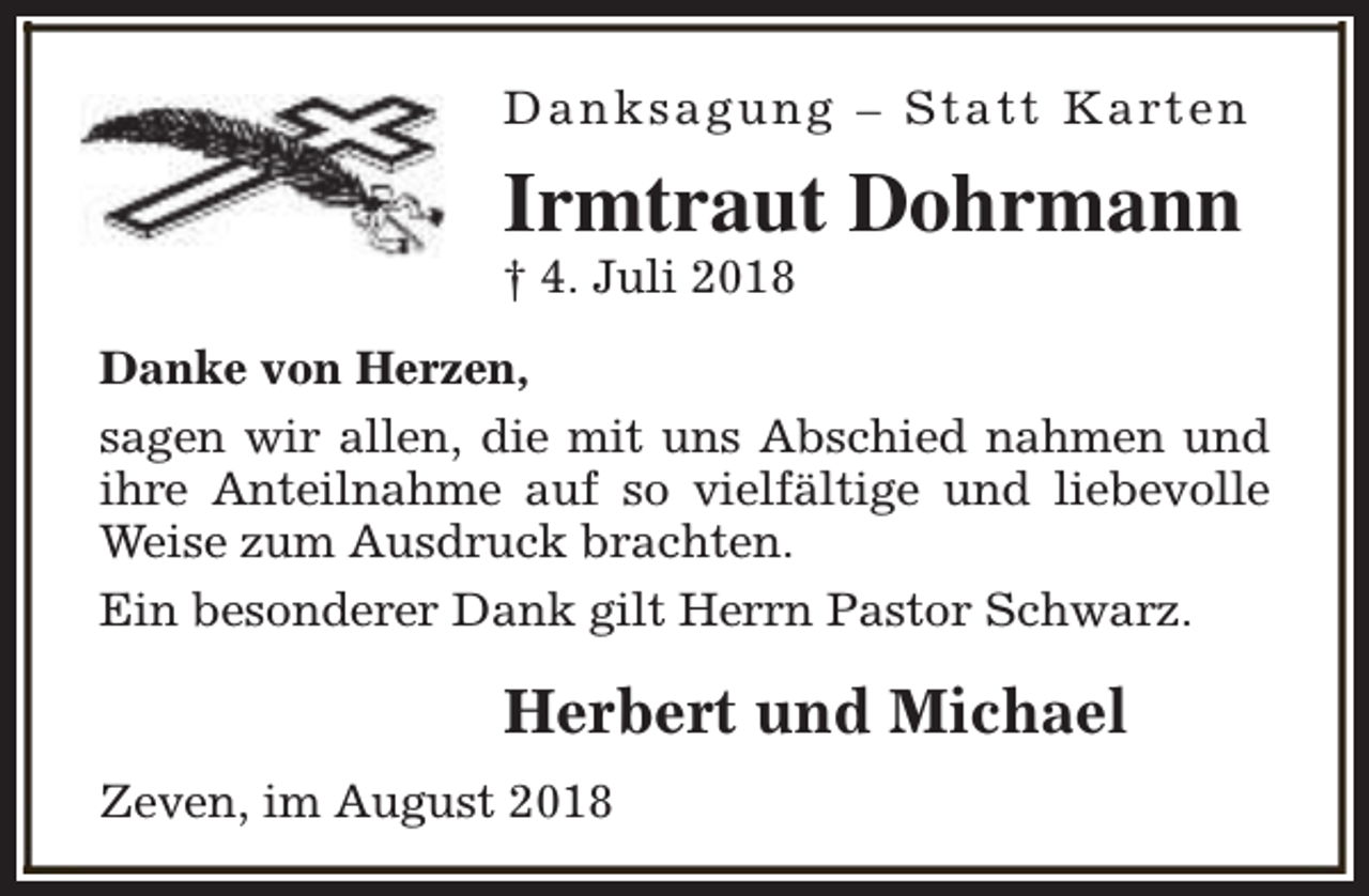 <p>D a n k s a g u n g – S t a t t K a rt e n</p><p>Irmtraut Dohrmann</p><p>† 4. Juli 2018</p><p>Danke von Herzen,<br />sagen wir allen, die mit uns Abschied nahmen und<br />ihre Anteilnahme auf so vielfältige und liebevolle<br />Weise zum Ausdruck brachten.<br />Ein besonderer Dank gilt Herrn Pastor Schwarz.</p><p>Herbert und Michael<br />Zeven, im August 2018</p>