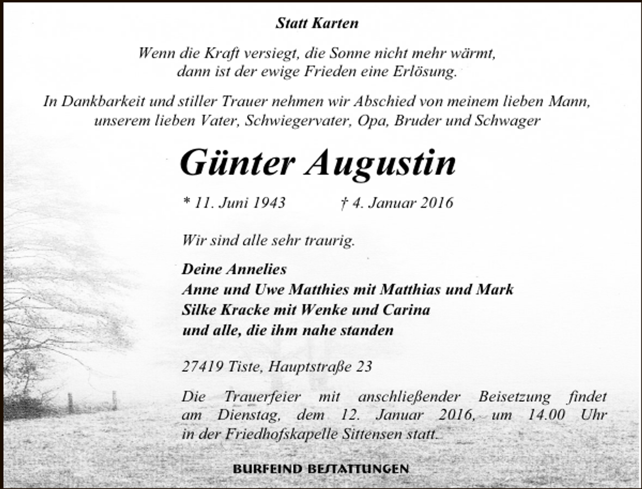 <p>Statt Karten<br />Wenn die Kraft versiegt, die Sonne nicht mehr wärmt,<br />dann ist der ewige Frieden eine Erlösung.<br />In Dankbarkeit und stiller Trauer nehmen wir Abschied von meinem lieben Mann,<br />unserem lieben Vater, Schwiegervater, Opa, Bruder und Schwager</p><p>Günter Augustin<br />* 11. Juni 1943</p><p>† 4. Januar 2016</p><p>Wir sind alle sehr traurig.<br />Deine Annelies<br />Anne und Uwe Matthies mit Matthias und Mark<br />Silke Kracke mit Wenke und Carina<br />und alle, die ihm nahe standen<br />27419 Tiste, Hauptstraße 23<br />Die Trauerfeier mit anschließender Beisetzung findet<br />am Dienstag, dem 12. Januar 2016, um 14.00 Uhr<br />in der Friedhofskapelle Sittensen statt.<br />Burfeind Bestattungen</p>