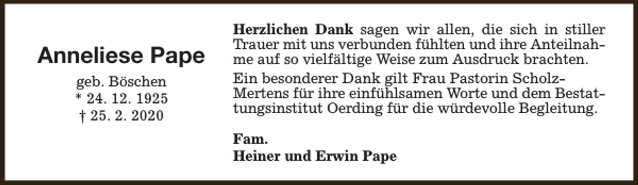 <p>Anneliese Pape<br />geb. Böschen<br />* 24. 12. 1925<br />† 25. 2. 2020</p><p>Herzlichen Dank sagen wir allen, die sich in stiller<br />Trauer mit uns verbunden fühlten und ihre Anteilnahme auf so vielfältige Weise zum Ausdruck brachten.<br />Ein besonderer Dank gilt Frau Pastorin ScholzMertens für ihre einfühlsamen Worte und dem Bestattungsinstitut Oerding für die würdevolle Begleitung.<br />Fam.<br />Heiner und Erwin Pape</p>