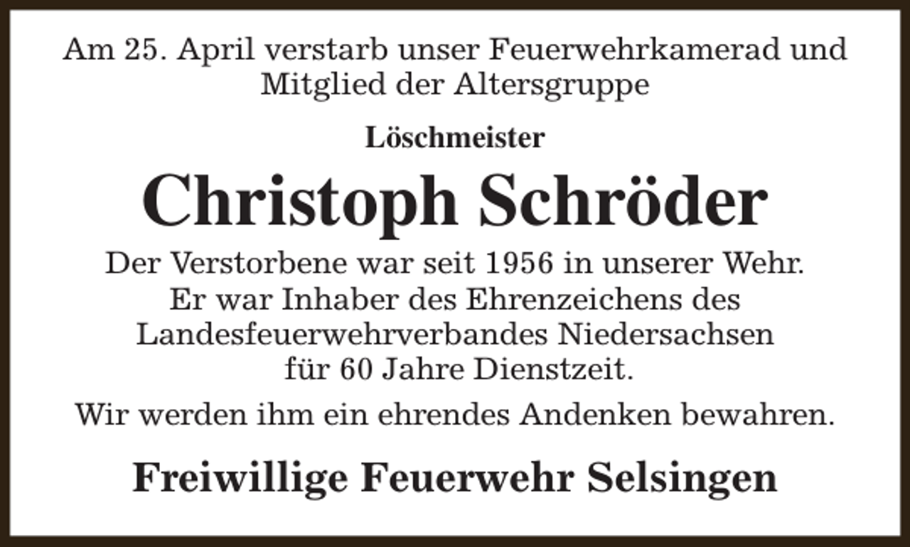 <p>Am 25. April verstarb unser Feuerwehrkamerad und<br />Mitglied der Altersgruppe<br />Löschmeister</p><p>Christoph Schröder</p><p>Der Verstorbene war seit 1956 in unserer Wehr.<br />Er war Inhaber des Ehrenzeichens des<br />Landesfeuerwehrverbandes Niedersachsen<br />für 60 Jahre Dienstzeit.<br />Wir werden ihm ein ehrendes Andenken bewahren.</p><p>Freiwillige Feuerwehr Selsingen</p>