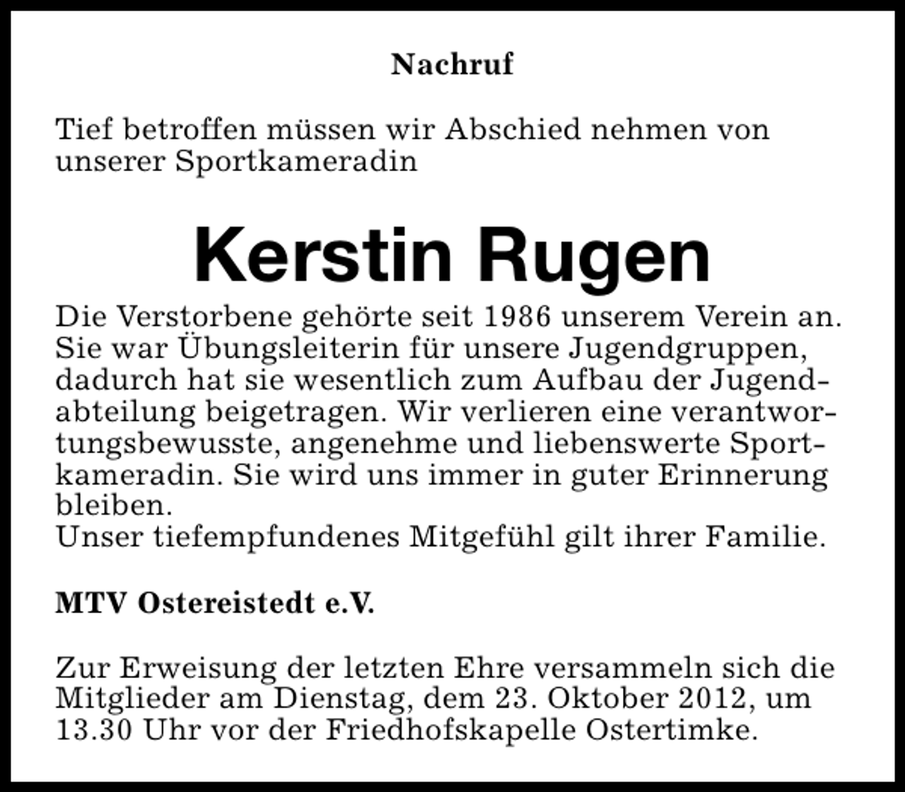 <p>Nachruf<br />Tief betroffen müssen wir Abschied nehmen von<br />unserer Sportkameradin</p><p>Kerstin Rugen</p><p>Die Verstorbene gehörte seit 1986 unserem Verein an.<br />Sie war Übungsleiterin für unsere Jugendgruppen,<br />dadurch hat sie wesentlich zum Aufbau der Jugendabteilung beigetragen. Wir verlieren eine verantwortungsbewusste, angenehme und liebenswerte Sportkameradin. Sie wird uns immer in guter Erinnerung<br />bleiben.<br />Unser tiefempfundenes Mitgefühl gilt ihrer Familie.<br />MTV Ostereistedt e.V.<br />Zur Erweisung der letzten Ehre versammeln sich die<br />Mitglieder am Dienstag, dem 23. Oktober 2012, um<br />13.30 Uhr vor der Friedhofskapelle Ostertimke.</p>