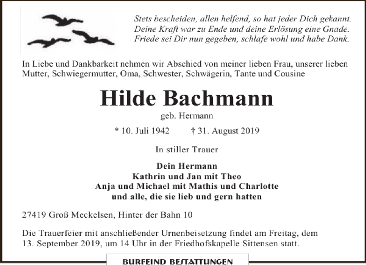 <p>Stets bescheiden, allen helfend, so hat jeder Dich gekannt.<br />Deine Kraft war zu Ende und deine Erlösung eine Gnade.<br />Friede sei Dir nun gegeben, schlafe wohl und habe Dank.<br />In Liebe und Dankbarkeit nehmen wir Abschied von meiner lieben Frau, unserer lieben<br />Mutter, Schwiegermutter, Oma, Schwester, Schwägerin, Tante und Cousine</p><p>Hilde Bachmann<br />geb. Hermann</p><p>* 10. Juli 1942</p><p>† 31. August 2019</p><p>In stiller Trauer<br />Dein Hermann<br />Kathrin und Jan mit Theo<br />Anja und Michael mit Mathis und Charlotte<br />und alle, die sie lieb und gern hatten<br />27419 Groß Meckelsen, Hinter der Bahn 10<br />Die Trauerfeier mit anschließender Urnenbeisetzung findet am Freitag, dem<br />13. September 2019, um 14 Uhr in der Friedhofskapelle Sittensen statt.<br />Burfeind Bestattungen</p>