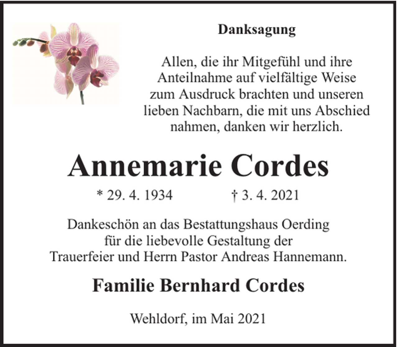 <p>Danksagung<br />Allen, die ihr Mitgefühl und ihre<br />Anteilnahme auf vielfältige Weise<br />zum Ausdruck brachten und unseren<br />lieben Nachbarn, die mit uns Abschied<br />nahmen, danken wir herzlich.</p><p>Annemarie Cordes<br />* 29. 4. 1934</p><p>† 3. 4. 2021</p><p>Dankeschön an das Bestattungshaus Oerding<br />für die liebevolle Gestaltung der<br />Trauerfeier und Herrn Pastor Andreas Hannemann.</p><p>Familie Bernhard Cordes<br />Wehldorf, im Mai 2021</p>