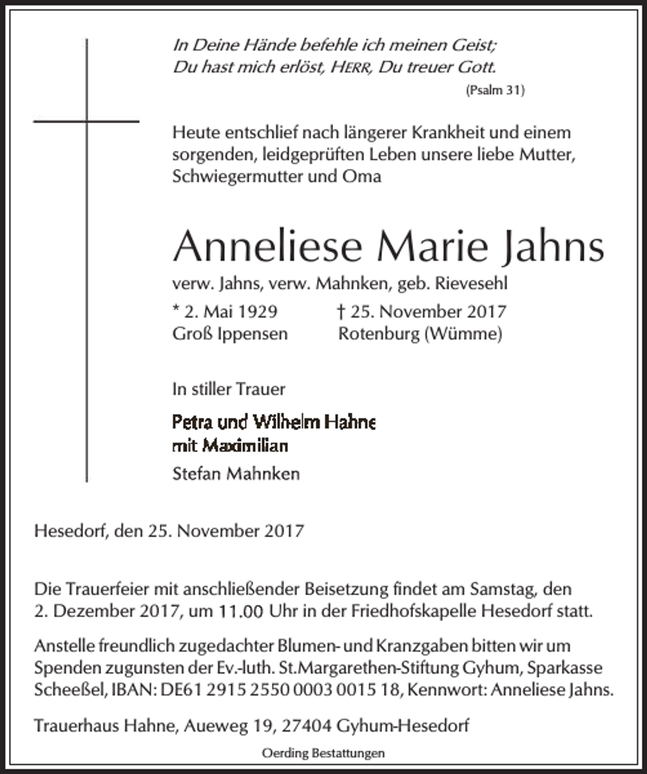 <p>In Deine Hände befehle ich meinen Geist;<br />Du hast mich erlöst, HERR, Du treuer Gott.<br />(Psalm 31)</p><p>Heute entschlief nach längerer Krankheit und einem<br />sorgenden, leidgeprüften Leben unsere liebe Mutter,<br />Schwiegermutter und Oma</p><p>Anneliese Marie Jahns<br />verw. Jahns, verw. Mahnken, geb. Rievesehl<br />* 2. Mai 1929<br />Groß Ippensen</p><p>† 25. November 2017<br />Rotenburg (Wümme)</p><p>In stiller Trauer</p><p>Hesedorf, den 25. November 2017</p><p>Die Trauerfeier mit anschließender Beisetzung findet am Samstag, den<br />2. Dezember 2017, um<br />Uhr in der Friedhofskapelle Hesedorf statt.<br />Anstelle freundlich zugedachter Blumen- und Kranzgaben bitten wir um<br />Spenden zugunsten der Ev.-luth. St.Margarethen-Stiftung Gyhum, Sparkasse<br />Scheeßel, IBAN: DE61 2915 255003 0015 18, Kennwort: Anneliese Jahns.<br />Trauerhaus Hahne, Aueweg 19, 27404 Gyhum-Hesedorf<br />Oerding Bestattungen</p>