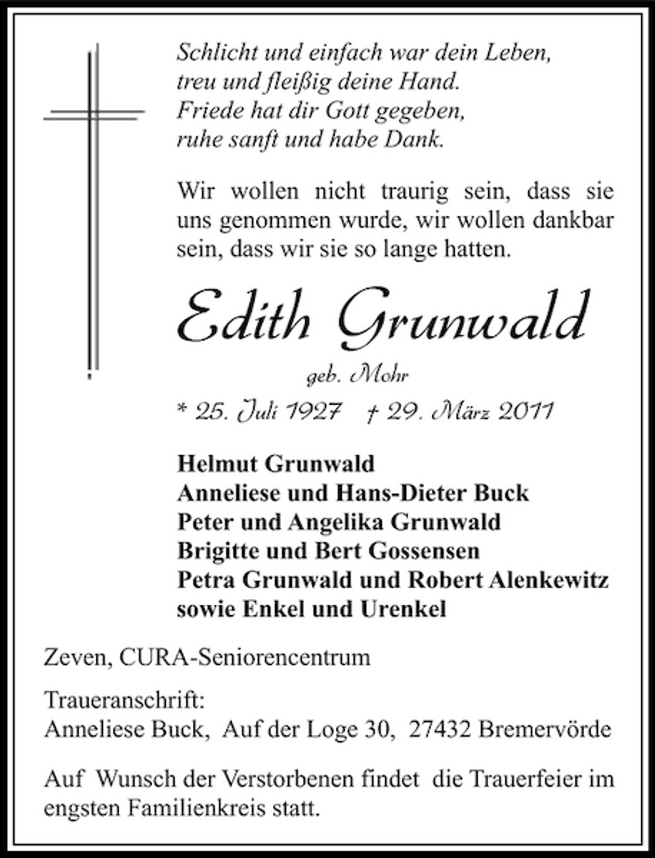 <p>Schlicht und einfach war dein Leben, treu und fleißig deine Hand. Friede hat dir Gott gegeben, ruhe sanft und habe Dank. Wir wollen nicht traurig sein, dass sie uns genommen wurde, wir wollen dankbar sein, dass wir sie so lange hatten.</p><p>Edith Grunwald<br />geb. Mohr * 25. Juli 1927 † 29. März 2011<br />Helmut Grunwald Anneliese und Hans-Dieter Buck Peter und Angelika Grunwald Brigitte und Bert Gossensen Petra Grunwald und Robert Alenkewitz sowie Enkel und Urenkel Zeven, CURA-Seniorencentrum Traueranschrift: Anneliese Buck, Auf der Loge 30, 27432 Bremervörde Auf Wunsch der Verstorbenen findet die Trauerfeier im engsten Familienkreis statt.</p>