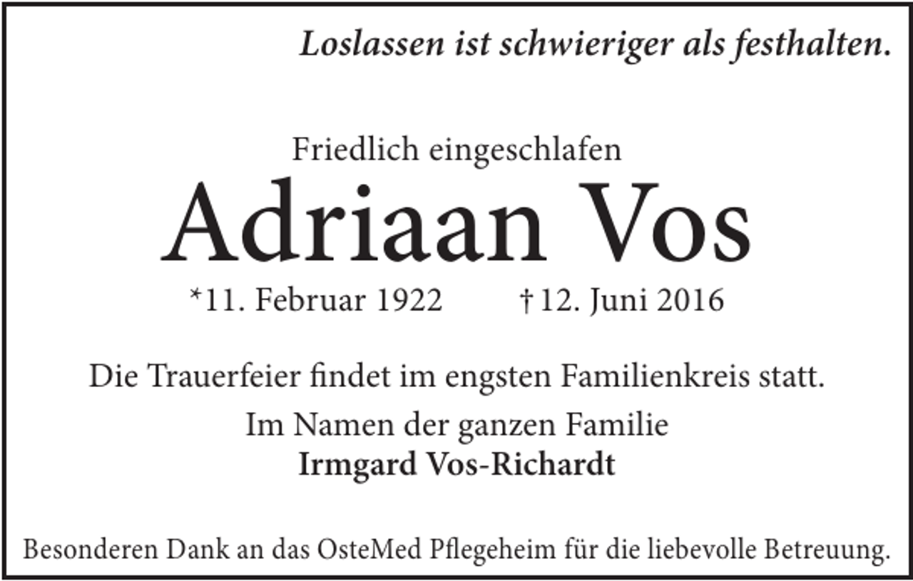 <p>Loslassen ist schwieriger als festhalten.<br />Friedlich eingeschlafen</p><p>Adriaan Vos<br />*11. Februar 1922</p><p>†12. Juni 2016</p><p>Die Trauerfeier findet im engsten Familienkreis statt.<br />Im Namen der ganzen Familie<br />Irmgard Vos-Richardt<br />Besonderen Dank an das OsteMed Pflegeheim für die liebevolle Betreuung.</p>