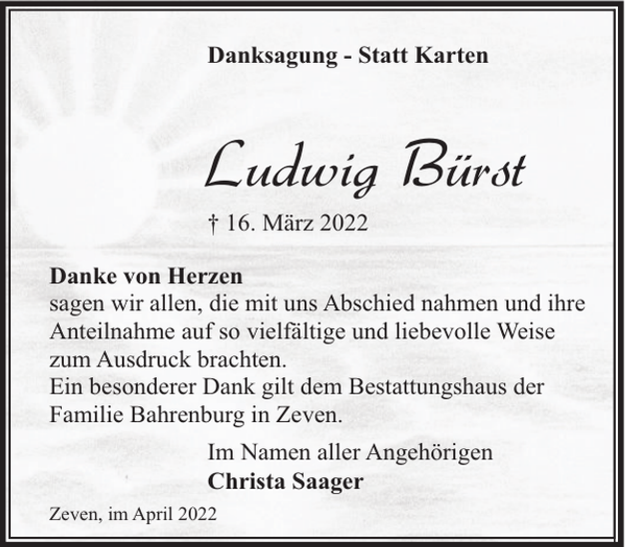 <p>Danksagung - Statt Karten</p><p>Ludwig Bürst<br />† 16. März 2022</p><p>Danke von Herzen<br />sagen wir allen, die mit uns Abschied nahmen und ihre<br />Anteilnahme auf so vielfältige und liebevolle Weise<br />zum Ausdruck brachten.<br />Ein besonderer Dank gilt dem Bestattungshaus der<br />Familie Bahrenburg in Zeven.<br />Im Namen aller Angehörigen<br />Christa Saager<br />Zeven, im April 2022</p>