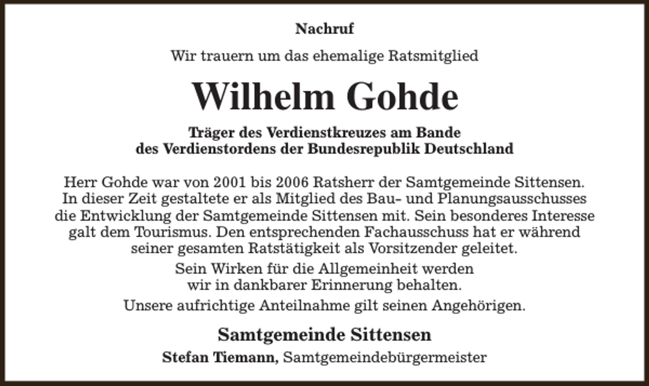 <p>Nachruf<br />Wir trauern um das ehemalige Ratsmitglied</p><p>Wilhelm Gohde</p><p>Träger des Verdienstkreuzes am Bande<br />des Verdienstordens der Bundesrepublik Deutschland<br />Herr Gohde war von 2001 bis 2006 Ratsherr der Samtgemeinde Sittensen.<br />In dieser Zeit gestaltete er als Mitglied des Bau- und Planungsausschusses<br />die Entwicklung der Samtgemeinde Sittensen mit. Sein besonderes Interesse<br />galt dem Tourismus. Den entsprechenden Fachausschuss hat er während<br />seiner gesamten Ratstätigkeit als Vorsitzender geleitet.<br />Sein Wirken für die Allgemeinheit werden<br />wir in dankbarer Erinnerung behalten.<br />Unsere aufrichtige Anteilnahme gilt seinen Angehörigen.</p><p>Samtgemeinde Sittensen<br />Stefan Tiemann, Samtgemeindebürgermeister</p>