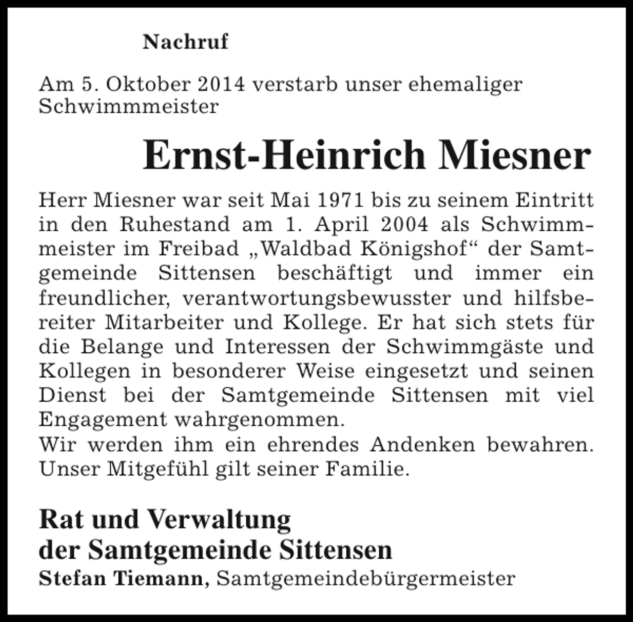 <p>Nachruf<br />Am 5. Oktober 2014 verstarb unser ehemaliger<br />Schwimmmeister</p><p>Ernst-Heinrich Miesner<br />Herr Miesner war seit Mai 1971 bis zu seinem Eintritt<br />in den Ruhestand am 1. April 2004 als Schwimmmeister im Freibad „Waldbad Königshof“ der Samtgemeinde Sittensen beschäftigt und immer ein<br />freundlicher, verantwortungsbewusster und hilfsbereiter Mitarbeiter und Kollege. Er hat sich stets für<br />die Belange und Interessen der Schwimmgäste und<br />Kollegen in besonderer Weise eingesetzt und seinen<br />Dienst bei der Samtgemeinde Sittensen mit viel<br />Engagement wahrgenommen.<br />Wir werden ihm ein ehrendes Andenken bewahren.<br />Unser Mitgefühl gilt seiner Familie.</p><p>Rat und Verwaltung<br />der Samtgemeinde Sittensen</p><p>Stefan Tiemann, Samtgemeindebürgermeister</p>