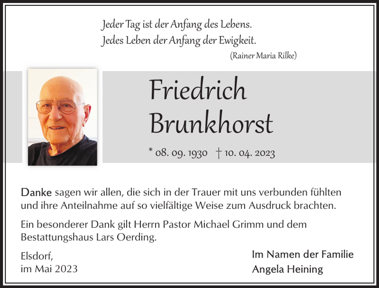 <p>Jeder Tag ist der Anfang des Lebens.<br />Jedes Leben der Anfang der Ewigkeit.</p><p>(Rainer Maria Rilke)</p><p>Friedrich<br />Br�nkhorst</p><p>* 08. 09. 1930 † 10. 04. 2023<br />sagen wir allen, die sich in der Trauer mit uns verbunden fühlten<br />und ihre Anteilnahme auf so vielfältige Weise zum Ausdruck brachten.<br />Ein besonderer Dank gilt Herrn Pastor Michael Grimm und dem<br />Bestattungshaus Lars Oerding.<br />Elsdorf,<br />im Mai 2023</p>