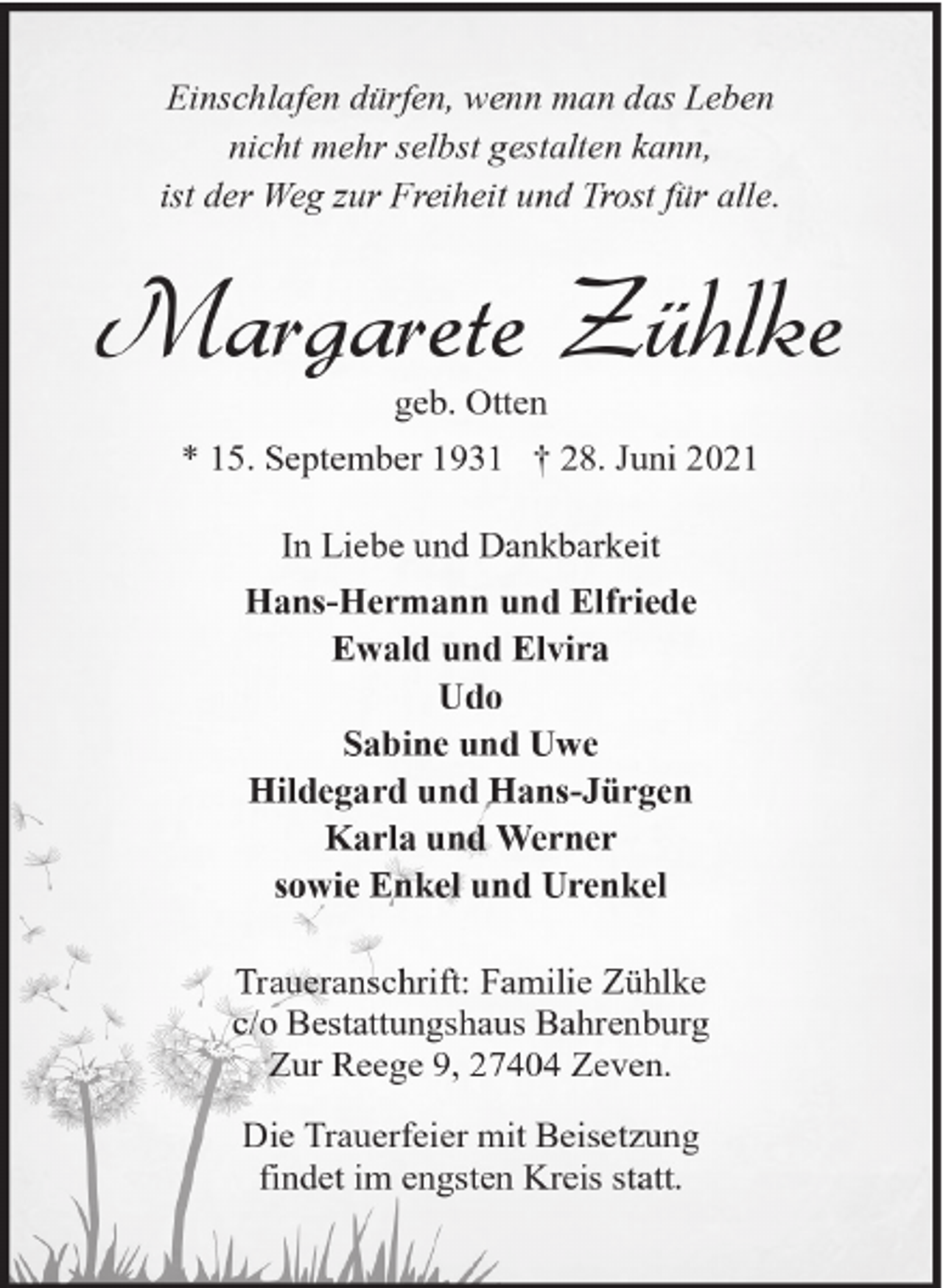 <p>Einschlafen dürfen, wenn man das Leben<br />nicht mehr selbst gestalten kann,<br />ist der Weg zur Freiheit und Trost für alle.</p><p>Margarete Zühlke<br />geb. Otten</p><p>* 15. September 1931 † 28. Juni 2021<br />In Liebe und Dankbarkeit<br />Hans-Hermann und Elfriede<br />Ewald und Elvira<br />Udo<br />Sabine und Uwe<br />Hildegard und Hans-Jürgen<br />Karla und Werner<br />sowie Enkel und Urenkel<br />Traueranschrift: Familie Zühlke<br />c/o Bestattungshaus Bahrenburg<br />Zur Reege 9, 27404 Zeven.<br />Die Trauerfeier mit Beisetzung<br />findet im engsten Kreis statt.</p>