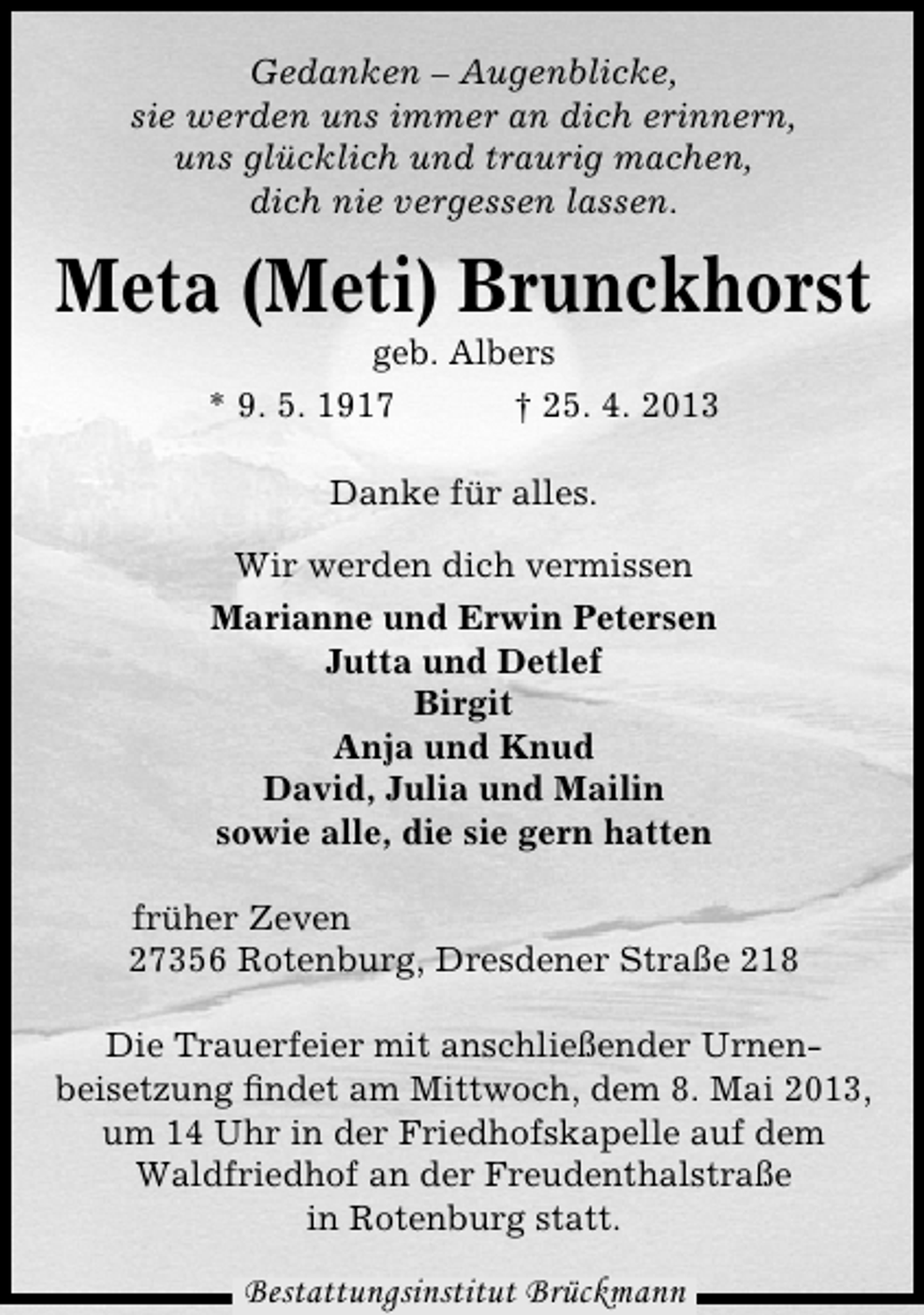 <p>Gedanken – Augenblicke,<br />sie werden uns immer an dich erinnern,<br />uns glücklich und traurig machen,<br />dich nie vergessen lassen.</p><p>Meta (Meti) Brunckhorst<br />geb. Albers<br />* 9. 5. 1917<br />† 25. 4. 2013<br />Danke für alles.<br />Wir werden dich vermissen<br />Marianne und Erwin Petersen<br />Jutta und Detlef<br />Birgit<br />Anja und Knud<br />David, Julia und Mailin<br />sowie alle, die sie gern hatten<br />früher Zeven<br />27356 Rotenburg, Dresdener Straße 218<br />Die Trauerfeier mit anschließender Urnenbeisetzung ﬁndet am Mittwoch, dem 8. Mai 2013,<br />um 14 Uhr in der Friedhofskapelle auf dem<br />Waldfriedhof an der Freudenthalstraße<br />in Rotenburg statt.</p><p>Bestattungsinstitut Brückmann</p>