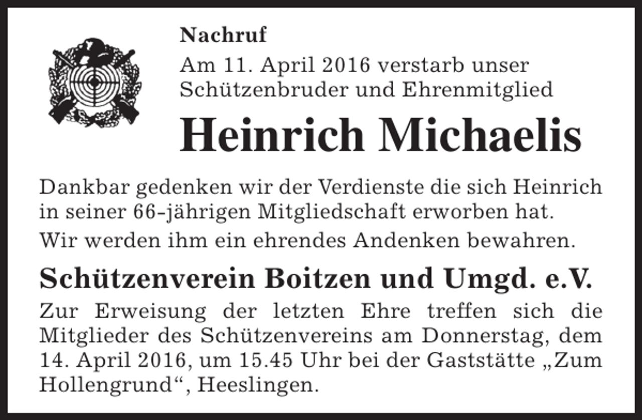 <p>Nachruf<br />Am 11. April 2016 verstarb unser<br />Schützenbruder und Ehrenmitglied</p><p>Heinrich Michaelis<br />Dankbar gedenken wir der Verdienste die sich Heinrich<br />in seiner 66-jährigen Mitgliedschaft erworben hat.<br />Wir werden ihm ein ehrendes Andenken bewahren.</p><p>Schützenverein Boitzen und Umgd. e.V.</p><p>Zur Erweisung der letzten Ehre treffen sich die<br />Mitglieder des Schützenvereins am Donnerstag, dem<br />14. April 2016, um 15.45 Uhr bei der Gaststätte „Zum<br />Hollengrund“, Heeslingen.</p>