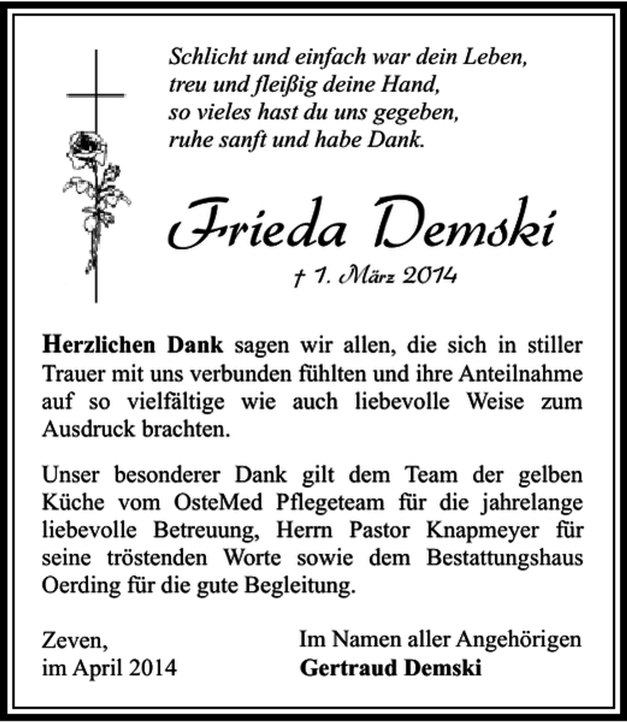 <p>Schlicht und einfach war dein Leben,<br />treu und fleißig deine Hand,<br />so vieles hast du uns gegeben,<br />ruhe sanft und habe Dank.</p><p>Frieda Demski<br />† 1. März 2014</p><p>Herzlichen Dank sagen wir allen, die sich in stiller<br />Trauer mit uns verbunden fühlten und ihre Anteilnahme<br />auf so vielfältige wie auch liebevolle Weise zum<br />Ausdruck brachten.<br />Unser besonderer Dank gilt dem Team der gelben<br />Küche vom OsteMed Pflegeteam für die jahrelange<br />liebevolle Betreuung, Herrn Pastor Knapmeyer für<br />seine tröstenden Worte sowie dem Bestattungshaus<br />Oerding für die gute Begleitung.<br />Zeven,<br />im April 2014</p><p>Im Namen aller Angehörigen<br />Gertraud Demski</p>