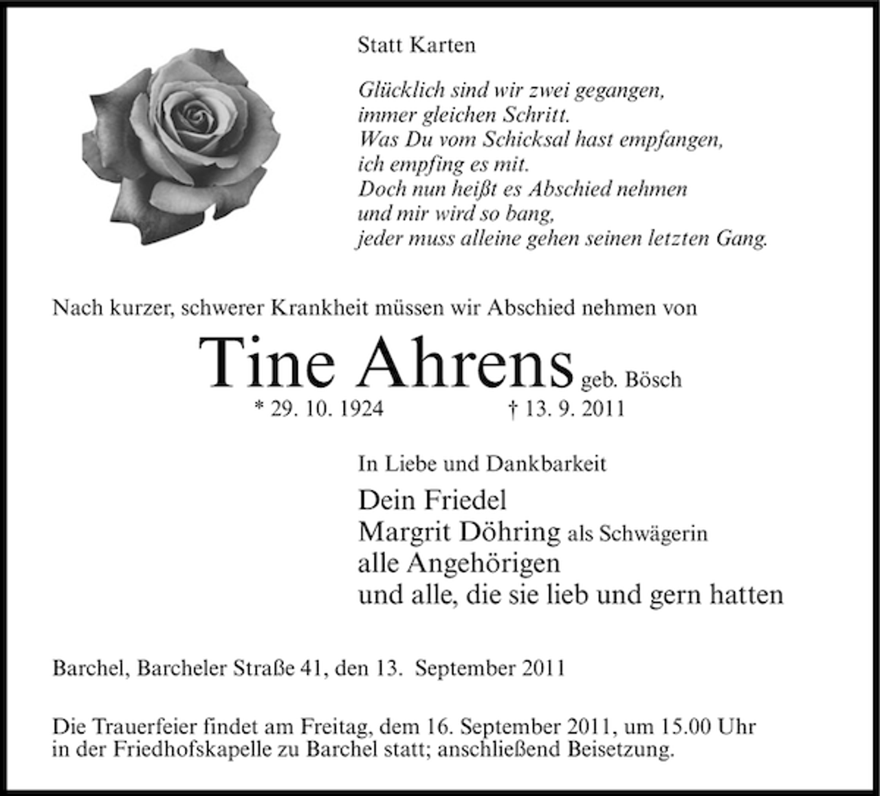 <p>Statt Karten<br />Glücklich sind wir zwei gegangen,<br />immer gleichen Schritt.<br />Was Du vom Schicksal hast empfangen,<br />ich empfing es mit.<br />Doch nun heißt es Abschied nehmen<br />und mir wird so bang,<br />jeder muss alleine gehen seinen letzten Gang.<br />Nach kurzer, schwerer Krankheit müssen wir Abschied nehmen von</p><p>Tine Ahrens<br />* 29. 10. 1924</p><p>geb. Bösch<br />† 13. 9. 2011</p><p>In Liebe und Dankbarkeit</p><p>Dein Friedel<br />Margrit Döhring als Schwägerin<br />alle Angehörigen<br />und alle, die sie lieb und gern hatten<br />Barchel, Barcheler Straße 41, den 13. September 2011<br />Die Trauerfeier findet am Freitag, dem 16. September 2011, um 15.00 Uhr<br />in der Friedhofskapelle zu Barchel statt; anschließend Beisetzung.</p>