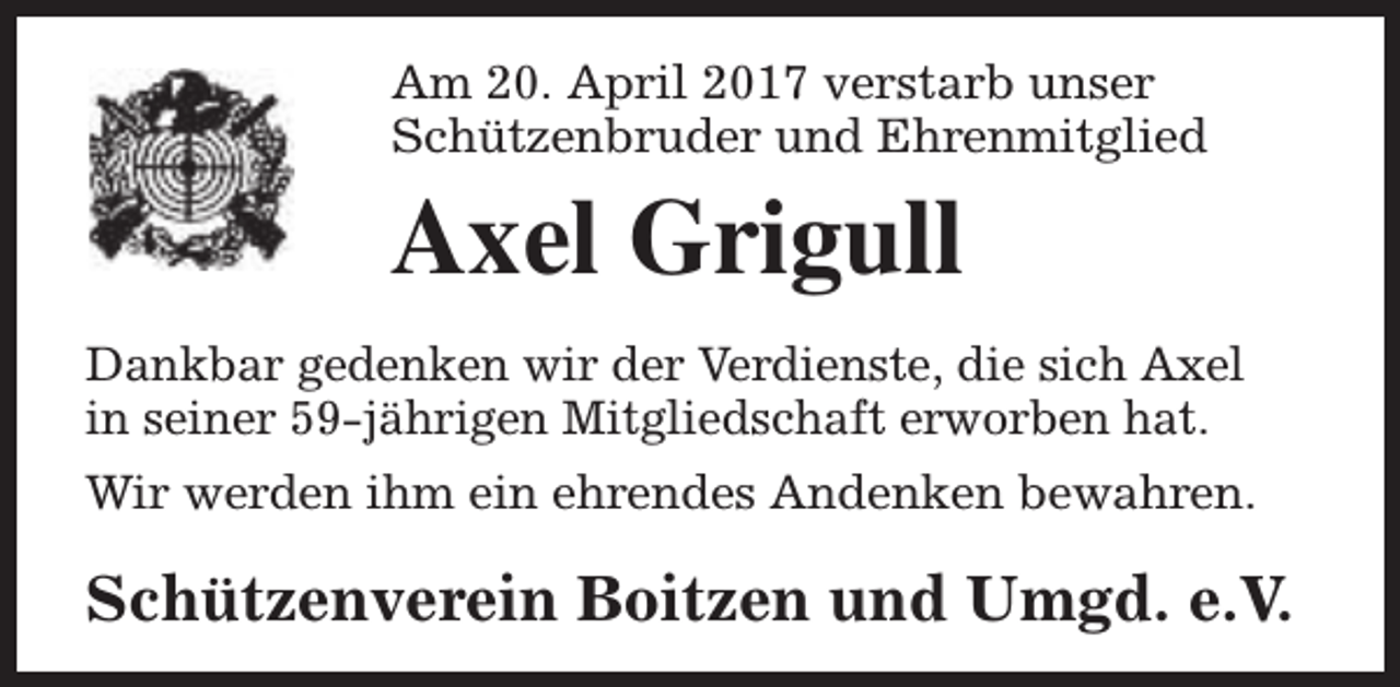 <p>Am 20. April 2017 verstarb unser<br />Schützenbruder und Ehrenmitglied</p><p>Axel Grigull<br />Dankbar gedenken wir der Verdienste, die sich Axel<br />in seiner 59-jährigen Mitgliedschaft erworben hat.<br />Wir werden ihm ein ehrendes Andenken bewahren.</p><p>Schützenverein Boitzen und Umgd. e.V.</p>
